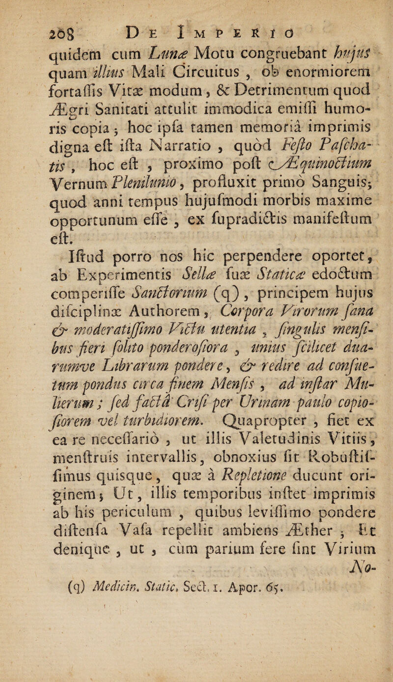 quidem cum Luna Motu congruebant hujus quam illius Mali Circuitus , ob enormiorem fortaffis Vitae modum 5 & Detrimentum quod JEgri Sanitati attulit immodica emiffi humo¬ ris copia * hoc ipfa tamen memoria imprimis digna eft ifta Narratio , quod Fefto Pafcha- tis , hoc eft 5 proximo poft c/EqninoBium VernumPlenilunio, profluxit primo Sanguis* quod anni tempus hujufmodi morbis maxime opportunum effe , ex fupradiftis manifeftum eft. Iftud porro nos hic perpendere oportet3 ab Experimentis Sella fuse Statica edofttim compende San&orium (q) , principem hujus difcipliox Authorem , Corpora Virorum fana & moderatijfimo Viclu utentia % fingulis menfi- hus fieri foltto ponderofiora , unius fc i licet dua- rumve Librarum pondere, & redire ad confue- tum pondus arca finem Menfis , ad injlar Mu¬ lierum; Jed facti' Cnfi per Urinam paulo copio- fiorem vel turbidiorem. Quapropter 3 fiet ex ea re neceffarid , ut illis Valetudinis Vitiis 3 menftruis intervallis, obnoxius fit Robuftif- fimus quisque, qux a Repletione ducunt ori¬ ginem* Ut, illis temporibus inftet imprimis ab his periculum , quibus leviftimo pondere diftenfa Vafa repellit ambiens /Ether * Et denique , ut 5 cimi parium fere fine Virium , I\g- (q) Mediem. Statia Sed, i. Apor, 6y,