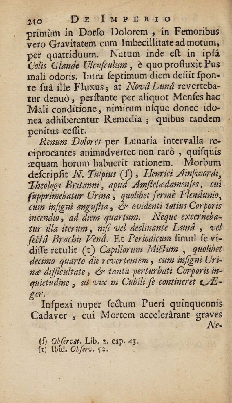 primum in Dorfo Dolorem , in Femoribus vero Gravitatem cum Imbecillitate ad motum, per quatriduum. Natum inde eft in ipfa Colis Glande Ulcufculim, e quo profluxit Pus mali odoris. Intra feptimum diem defiit fpon- te fui ille Fluxus; at NovdLund reverteba¬ tur denud, perftante per aliquot Menfes hac Mali conditione, nimirum ufque donec ido¬ nea adhiberentur Remedia } quibus tandem penitus ceflit. Renum Dolores per Lunaria intervalla re¬ ciprocantes animadvertet- non raro , quifquis sequam horum habuerit rationem. Morbum defcripfic N. Tulpius (f) , Henrici Ainfwordi, !Theologi Britanni, apud Amjleladamenfes, cui fupprimebatur Urina, quolibet fer me Plenilunio, cum infigni angujlia, & evidenti totius Corporis incendio, ad diem quartum. Neque excerneba¬ tur illa iterum, ni fi vel decimante Luna , vel feffa Brachii Vena. Et Periodicum fimul fe vi- 'difle retulit (t) Capillorum Mittum , quolibet decimo quarto die revertentem, cum infigni Uri¬ na difficultate, & tanta perturbati Corporis in¬ quietudine , ut vix in Cubili fe contineret s^/E~ ger. Infpexi nuper fe£him Pueri quinquennis Cadaver , cui Mortem accelerarant graves * Ne- (f) Qbfervat. Lih. 2. capf 4J* ft) Ibid. Obferv.