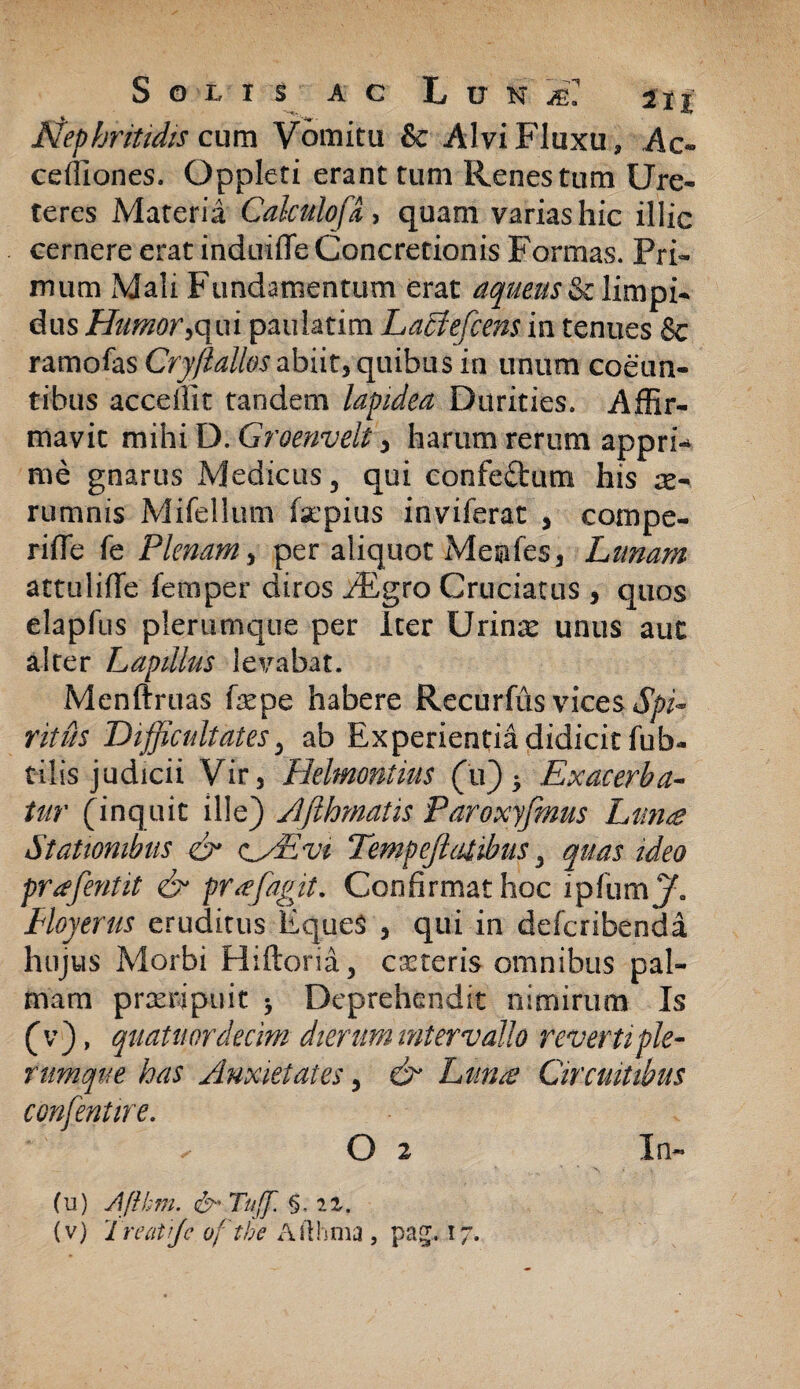 Nephritidis cum Vomitu & Alvi Fluxu, Ac« ceffiones. Oppleti erant tum Renes tum Ure¬ teres Materia Calculofa > quam varias hic illic cernere erat induifle Concretionis Formas. Pri¬ mum Mali Fundamentum erat aqueus&climpi- dus Humor,qui paulatim Latfefcens in tenues & ramofas abiitj quibus in unum coeun¬ tibus accellit tandem lapidea Durities. Affir¬ mavit mihi D. Groenvelt, harum rerum appri¬ me gnarus Medicus, qui confectum his re- rumnis Mifellum fsepius inviferat , compe¬ nde fe Plenam, per aliquot Meufes, Limam attulide femper diros iEgro Cruciatus, quos elapfus plerumque per Iter Urina* unus auc alter Lapillus levabat. Menftruas fepe habere Recurfus vices Spi¬ ritus Difficultates, ab Experientia didicit fub- cilis judicii Vir, Helmontius (u) 5 Exacerba¬ tur (inquit ille) Afthmatis Paroxyfmus Ltm<e Stationibus & <^/£vi Tempeftatibus, quas ideo prafentit & prafagit. Confirmat hoc ipfumy. Hoyerus eruditus Eques , qui in defcribenda hujus Morbi Hiftoria, ceteris omnibus pal¬ mam praeripuit Deprehendit nimirum Is (v), quatitordecim dierum intervallo reverti ple¬ rumque has Anxietates, & Lunae Circuitibus confentire. ^ O 2 In- (u) Aflhm. &' Tuff. §. iz. (v) Treatfje oftbe Afthma , pag. 17.