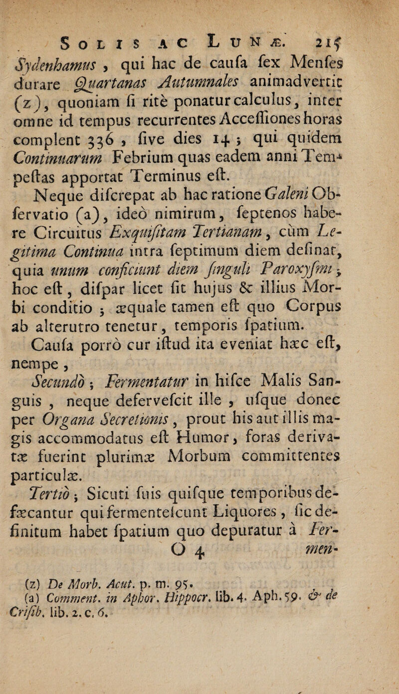 Sydenhamus , qui hac de caufa fex Menfes durare Quartanas Autumnales animadvertit (z), quoniam fi rite ponatur calculus , inter omne id tempus recurrentes Acceflioneshoras complent 336 * fi ve dies 1+ 5 qui quidem Continuarum Febrium quas eadem anniTem* peftas apportat Terminus eft. Neque difcrepat ab hac ratione Galeni Ob~ fervatio (a), ideo nimirum, feptenos habe¬ re Circuitus Exquifitam Tertianam, cum Le¬ gitima Continua intra feptimum diem definar, quia unum conficiunt diem Jinguli Paroxyfmi* hoc eft, difpar licet fit hujus & illius Mor¬ bi conditio 3 squale tamen eft quo Corpus ab alterutro tenetur, temporis fpatium. Caufa porro cur iftud ita eveniat hsc eft, nempe 3 Secundo ; Fermentatur in hifce Malis San¬ guis , neque defervefcit ille 5 ufque donec per Organa Secretionis , prout his aut illis ma¬ gis accommodatus eft Humor > foras deriva¬ tae fuerint plurima: Morbum committentes particula:. Tertio ; Sicuti fu is quifque temporibus de¬ faecantur qui fermenteicunt Liquores, fic de¬ finitum habet fpatium quo depuratur a Fer- Q 4, men- (z) De Morb. Acut. p. m. 9?. (a) Cvmment. in Aphor. Uippocr. lib*4- Aph.59* O* de Crifib. lib. 2,c« 6.