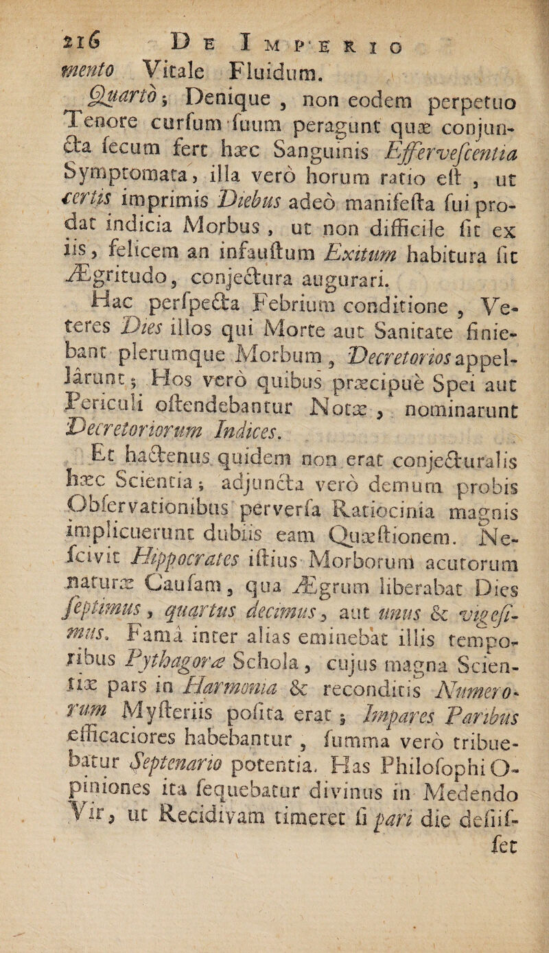 mento Vitale Fluidum, Quarto^ Denique , non eodem perpetuo Tenore curfum-futim peragunt quae conjun- fta fecum fert hxc Sanguinis Effervefcentta Symptomata, illa vero horum ratio eit , ut ftfhs imprimis Diebus adeo manifefta fui pro¬ dat indicia Morbus , ut non difficile fit ex iis y felicem an infantium Exitum habitura fit PEgritudo5 conjectura augurari. iiac perfpefita febrium conditione , Ve¬ teres Dies illos qui Morte aut Sanitate finie¬ bant plerumque Morbum 9 Decretorios appel¬ larunt; .Hos vero quibus praecipue Spei aut Periculi ©frendebantur Notre , nominarunt Decretoriorum Indices. Et hactenus quidem non erat conjecturalis htec Scientia; adjuncta vero demum probis Obfervationibus perverfa Ratiocinia maenis implicuerunt dubiis eam Qiuxftionem. Ne- fovit Hippocrates iftius Morborum acutorum naturas Caufam3 qua vEgrum liberabat Dies feptimus , quartus decimus 3 aut unus & vigefl- mus. Fama inter alias eminebat illis tempo¬ ribus Pythagora? Schola , cujus magna Scien- iix pars in Harmonia Se reconditis Numero* nm Myfteriis pofita erat 5 Impares Paribus .efficaaoi.es habebantur 3 iumma vero tribue¬ batur Septenario potentia. Has PhilofophiO- piniones ita fequebatur divinus in Medendo >'ir5 ut Recidivam timeret fi pari die defiif- fet