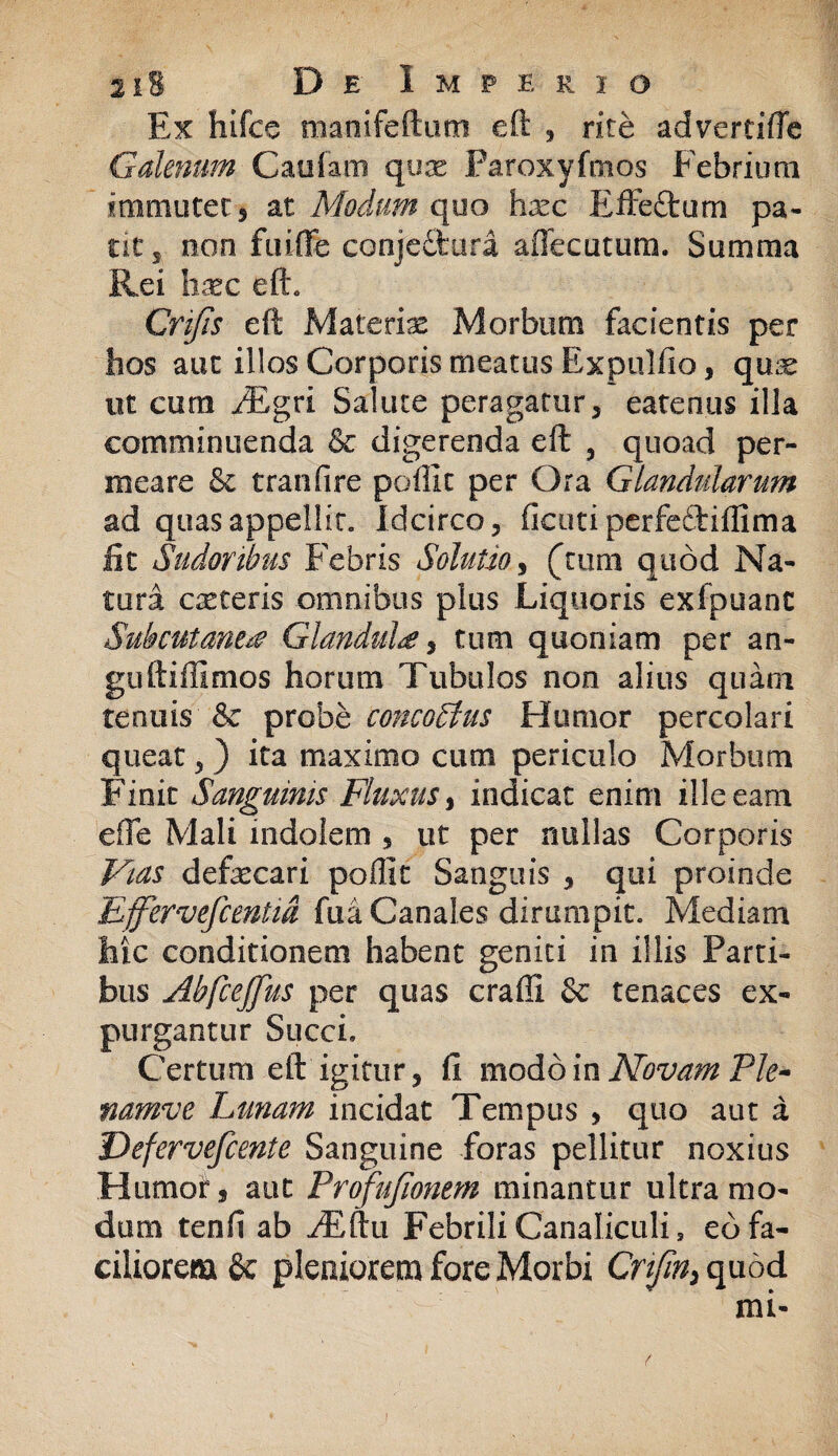 Ex hifcc manifeftum eft , rite advertifte Galenum Caiiiam qux Paroxyfmos Febrium immutet, at Modum quo hxc Effeflrum pa¬ ne 5 non fuifFe conjedtura affecutum. Summa Rei hxc eft. Cnfis eft Materias Morbum facientis per bos aut illos Corporis meatus Expulfio, qux ut cum JEgri Salute peragatur, eatenus illa comminuenda & digerenda eft , quoad per¬ meare & tranfire poliit per Ora Glandularum ad quas appellit. Idcirco, ficuti perfe&iflima iit Sudoribus Febris Solutio, (tum quod Na¬ tura exteris omnibus plus Liquoris exfpuanc Subcutanea Glandula, tum quoniam per an¬ guli i ili mos horum Tubulos non alius quam tenuis & probe concodius Humor percolari queat, ) ita maximo cum periculo Morbum Finit Sanguinis Fluxus, indicat enim ille eam eflfe Mali indolem , ut per nullas Corporis Vias defxcari poflit Sanguis , qui proinde Effervefcemid fua Canales dirumpit. Mediam hic conditionem habent geniti in illis Parti¬ bus AbfceJJus per quas craffi & tenaces ex¬ purgantur Succi, Certum eft igitur, fi modo in Novam Ple- namve Lunam incidat Tempus , quo aut a Dcfervefcente Sanguine foras pellitur noxius Humoi, aut Profujionem minantur ultra mo¬ dum tenfi ab ^Eftu Febrili Canaliculis eo fa¬ ciliorem & pleniorem fore Morbi Cnfm> quod mi-