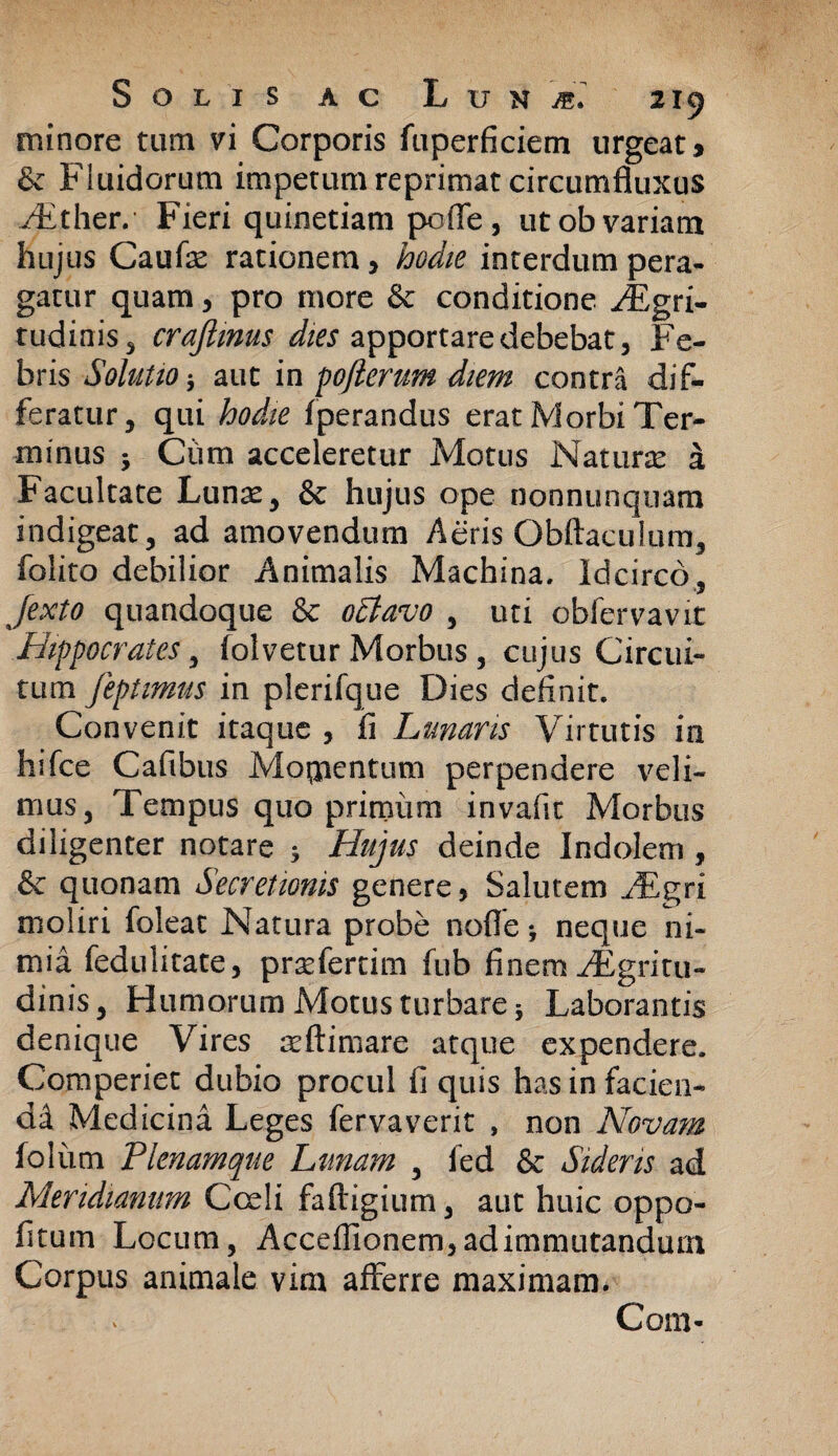 minore tum vi Corporis fuperficiem urgeat * & Fluidorum impetum reprimat circumfluxus dither. Fieri quinetiam pofle, ut ob variam hujus Caufe rationem, hodie interdum pera¬ gatur quam, pro more & conditione Jjgri- tudinis, crajlmus dies apportare debebat, Fe¬ bris Solutio j aut in pojlerum diem contra dif¬ feratur, qui hodie fperandus erat Morbi Ter¬ minus 5 Cum acceleretur Motus Natura a Facultate Lunas, & hujus ope nonnunquam indigeat, ad amovendum Aeris Obftaculum, folito debilior Animalis Machina, Idcirco, Jexto quandoque & ottavo , uti cbfervavit Hippocrates, folvetur Morbus , cujus Circui¬ tum feptimus in plerifque Dies definit. Convenit itaque , ii Lunaris Virtutis in hifce Caflbus Moqaentum perpendere veli¬ mus, Tempus quo primum invafit Morbus diligenter notare 5 Hujus deinde Indolem , & quonam Secretionis genere, Salutem AEgri moliri foleat Natura probe nofle *, neque ni¬ mia fedulitate, prsefertim fub finem /Egritu- dinis, Humorum Motus turbare 5 Laborantis denique Vires asftimare atque expendere. Comperiet dubio procul fi quis has in facien¬ di Medicini Leges fervaverit , non Novam foliim Plenamque Limam , fed & Sideris ad Meridianum Cedi faftigium, aut huic oppo¬ litum Locum, Acceflionem, ad immutandum Corpus animale vim afferre maximam. Com-