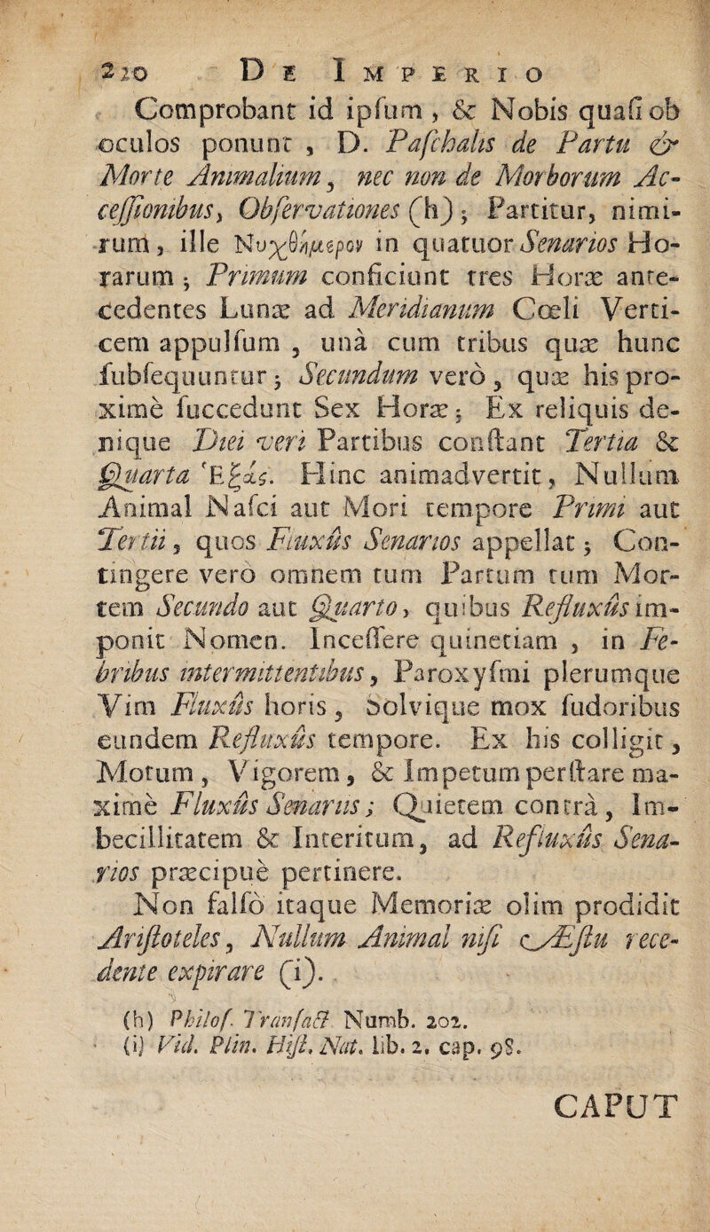 Comprobant id ipfum , & Nobis quali oh oculos ponunt , D. Pafchalts de Partu <& Mone Animalium, nec non de Morborum Ac- ceffiombuS) Obfervat umes (h) $ Partitur, nimi¬ rum, ille Nu^84agpov in quatuor Senarios Ho¬ rarum • Primum conficiunt tres Horx ante¬ cedentes Lanx ad Meridianum Coeli Verti¬ cem appulfum 3 una cum tribus qux hunc fubfequuntur 5 Secundum vero , quas his pro¬ xime fuccedunc Sex Horx* Ex reliquis de¬ nique Diei veri Partibus confiant Tertia & Quarta Plinc animadvertit, Nullum Animal .Naici aut Mori tempore Primi aut Tertii, quos Fluxis Senarios appellat * Con¬ tingere vero omnem tum Partum tum Mor¬ tem Secundo aut Quarto, quibus Refluxus im¬ ponit Nomen. Incedere quinetiam , in Fe¬ bribus intermittentibus, Paroxyfmi plerumque Vim Fluxus horis 5 bolvique mox fudoribus eundem Refluxus tempore. Ex his colligit. Motum, Vigorem, & Impetumperftare ma¬ xime Fluxus Senanis; Quietem contra, Im¬ becillitatem &-Interitum, ad Refluxis Sena¬ rios prxcipue pertinere* Non falfd itaque Memorix olim prodidit Ariftofeles, Nullum Animal mfl vyEfiu rece¬ dente expirare (i). , % (. . ■ . , (h) Philof. 1 'ranfaCt Nurab. 202. (ij Vid. Plin. HijL Nat, iib. 2. cap. 9$. CAPUT