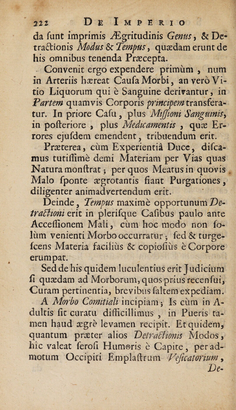 da fant imprimis iEgritudinis Genus, & De* traftionis Modus & Tempus, quasdam erunt de his omnibus tenenda Praecepta. Convenit ergo expendere primiim , num in Arteriis haereat Caufa Morbi, an vero Vi¬ tio Liquorum qui e Sanguine derivantur, in Partem quamvis Corporis principem transfera¬ tur. In priore Cafu, plus Mijjioni Sanguinis, in pofteriore , plus Medicamentis , qua! Er¬ rores ejufdem emendent, tribuendum erit. Praeterea, cum Experientid Duce, difca- mus tutiffime demi Materiam per Vias quas Natura monftrat 5 per quos Meatus in quovis . Malo fponte aegrotantis fiant Purgationes, diligenter animadvertendum erit. Deinde, Tempus maxime opportunum De¬ tractioni erit in plerifque Calibus paulo ante Acceflionem Mali, cima hoc modo non jfo- liim venienti Morbo occurratur * fed & turge- fcens Materia facilius & copiofiiis e Corpore erumpat. Sed de his quidem luculentius erit Judicium fi quadam ad Morborum, quos prius secenfui. Curam pertinentia, brevibus faltem expediam. A Morbo Comitiali incipiam * Is cum in A- duitis fit curatu difficillimus , in Pueris ta¬ men haud srgre levamen recipit. Et quidem, quantum prxter alios Detractionis Modos, hic valeat ferofi Humoris e Capite, per ad¬ motum Occipiti Emplaftrum Feficatorium, De-