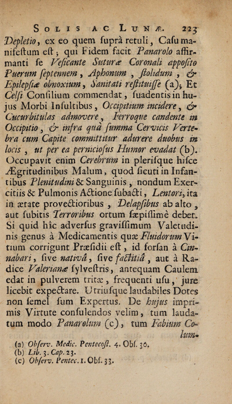 Depletio, ex eo quem fupra retuli 9 Cafuma- nifeftum eft * qui Fidem facit Panarolo affir¬ manti fe Veficante Sutura Coronali appofito Puerum feptennem, Aphonum y ftoltdum , & Epilepfia obnoxium, Sanitati reftituijje (a)5 Et Celft Confilium commendat, ftiadentisinhu¬ jus Morbi Infultibus, Occipitium incidere, & Cucurbitulas admovere, Ferroque candente m Occipitio, dr qua jumma Cervicis Verte* bra cum Capite committitur adurere duobus in locis 3 ut per ea permciofus Humor evadat (b). Occupavit enim Cerebrum in plerifque hifee .Egritudinibus Malum, quod fieutiin Infan¬ tibus Plenitudini &c Sanguinis , nondum Exer¬ citiis & Pulmonis ACtione fubaCti, Lentori, ita in aetate provectioribus , Delapfibus ab alto ^ aut fubitis Terroribus ortum faepiffime debet. Si quid hic adverfus graviffimum Valetudi¬ nis genus a Medicamentis quae Fluidorum Vi¬ tium corrigunt Praefidii eft, id forfan a Cin¬ nabari , five nativa, five faBitia 5 aut a Ra¬ dice Valeriana fylveftris, antequam Caulem edat in pulverem tritae, frequenti ufu, jure licebit expeCtare. U triofque laudabiles Dotes non lemel fum Expertus. De hujus impri¬ mis Virtute confulendos velim, tum lauda¬ tum modo Panarohm (c), tum Fabium Co¬ lum* (a) Obferv. Medie. Fcntecoft. 4. Gbf. 36«, (b) Lib. 3. Cap. 23. (c) Obferv. Pentec.X. Obf. 3 J.