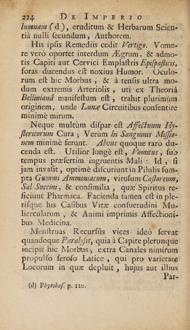 hmndm (d), eruditum & Herbarum Scien¬ tia nulli fecundum, Authorem. H is ipfis Remediis cedit Vertigo. Vome¬ re vero oportet interdum iEgruni, & admo¬ tis Capiti aut Cervici Emplaftris EpifpafttciS, foras ducendus eft noxius Humor. Oculo¬ rum eft hic Morbus 5 & a tenfis ultra mo¬ dum extremis Arteriolis , uti ex Theoria Belliniand maoifeftum eft , trahit plurimum originem, unde Luna Circuitibus confentire minime mirum. Neque multum difpar-eft Affelhium Hy~ Jlencorum Cura 3 Verum hi Sanguinis MiJJio- nem minime ferunt. Alvus quoque raro du¬ cenda eft. Utilior longe eft s Vomitus, fub tempus prxfertim ingruentis Mali : Id 5 fi jam invafit, optime difcutiunt in Pilulis fu ra¬ pta Cummi Ammomacum 5 virofum Ca floreum, Sal Succini , & confimilia 3 qux Spiritus re¬ ficiunt Pharmaca. Facienda tamen eft in ple¬ ri fqu e his Calibus Vitx confuetudini Mu¬ liercularum 5 & Animi imprimis Affectioni¬ bus Medicina. Menftruas. Recurfus vices ideo fervat quandoque Paralyjts3 quia a Capite plerunque incipit hic Morbus 3 extra Canales nimirlim «i * propuifo lerofo Latice , qui pro varierate Locorum in quas depluit , hujus aut illius 'Par- (d) Vhytobaf. p. no.
