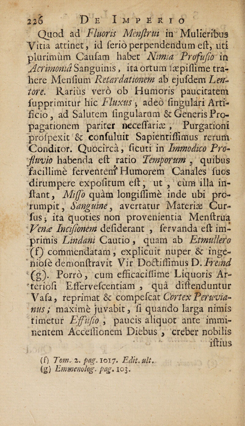 Quod ad Fluoris Menftrm in Mulieribus Vina attinet, id ferio perpendendum eft, uti plurimum Caufam habet Nimia Profufio io Acrimonia Sanguinis, ita ortum iaspiffime tra¬ here Mendum Retardationem ab ejufdem Len* tore. Rariiis vero ob Humoris paucitatem fupprimitur hic Fluxus adeo lingulari Arti- licio , ad Salutem lingularum & Generis Pro¬ pagationem pariter neceflarioe , Purgationi profpexit & confuluit Sapientiffimus rerum Conditor. Quocirca, deuti in Immodico Pro°* fluvio habenda eft ratio Temporum . quibus facillime ferventem* Humorem Canales fuos dirumpere expolitum eft, ut , cum illa in¬ flant, Alijjb quam longiflime inde ubi pro¬ rumpit, Sanguine^ avertatur Materiae Cur¬ ius • ita quoties non provenientia Menftrua Vena Inciflonem defiderant , fervanda eft im¬ primis Findam Cautio , quam ab Et muliero (f) commendatam, explicuit nuper & inge- ’ niofe demonftravit Vir Docti ili mus D. Freind (g) . Porro, cum efficaciliime Liquoris Ar- teriofi Effervefcentiam , qua diftenduntur Vafa, reprimat & compefcat Cortex Peruvia- nus ; maxime juvabit, ii quando larga nimis timetur Effufio , paucis aliquot ante immi¬ nentem Acceffionem Diebus , creber nobilis f ■' - '• ' ' iftius (f) Tmn, z. p&g. 1017. Edit. ulU
