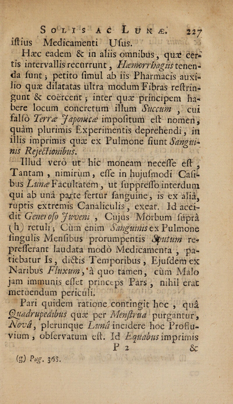 iftius Medicamenti Uftis. Haec eadem & in aliis omnibus, qu£ cer® tis intervallis recurrunt 3 Hamorrhagiistcnen- da furit 5 petito fimul ab iis Pharmacis auxi¬ lio quas dilatatas ultra modum Fibras reftrin- gunt & coercent* inter quae principem ha¬ bere locum concretum illum Succum y cui falfo Terra Japonica impolitum eft nomen, quam plurimis Experimentis deprehendi , in illis imprimis qux ex Pulmone fiunt S angui* ms Rejectionibus. Illud vero ut hic moneam necefle eft 5 Tantam , nimirum, efie in hujufmodi Cali¬ bus Luna Facultatem , ut luppreflb interdum qui ab una pajcte fertur fanguine, is ex a1ii5 ruptis extremis Canaliculis, exeat. Id acci¬ dit Genetofo Juvem 3 Cujus Morbum fupra (h) retuli ^ Cum enim Sanguhnsex Pulmone lingulis Menfibus prorumpentis Sputum re-? prdTerant laudata modo Medicamenta 3 pa¬ tiebatur Is 5 diftis Temporibus j Ejufdern ex Naribus Fluxum/a quo tamen, ciirn Malo jam immunis e fiet princeps Pars 3 nihil erae metuendum periculi, Pari quidem ratione. contin|it hoc , qui Quadrupedibus quae per Menftrua purgantur . Nova? plerunque Luna incidere hoc Proflu¬ vium, obfervatum eft. Id Equabus imprimis P & fg) Pag, 333,