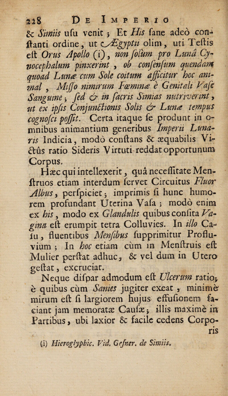 & Simiis ufu venit > Et His fane adeo eon«* flanti ordine, ut zHEgyptu olirn, uti Teftis eft Orus Apollo (i) , non folum pro Luna Cy¬ nocephalum pinxerint , oh confenfum quendam quoad Luna cum Sole coitum afficitur hoc ani¬ mal , Miffio nimirum Foemma e Genitali Vaffi Sanguine * fed & in facris Simias nutriverint, ut ex ipfis ConjunCtwms Solis & Luna tempus cognofa poffit. Certa itaque fe produnt in o- innibus animantium generibus Imperii Luna¬ ris Indicia, modo conflans & aequabilis Vi- ftus ratio Sideris Virtuti*reddat opportunum Corpus. H^c qui intellexerit, qua neceffitate Men- ftruos etiam interdum fervet Circuitus Fluor Albus, perfpicietj imprimis fi hunc humo¬ rem profundant Uterina Vafa ; modo enim ex his, modo ex Glandulis quibus confita Va¬ gina eft erumpit tetra Colluvies. In illo Ca¬ la , fluentibus Menfibus fupprimitur Proflu¬ vium ; In hoc etiam ciim m Menftruis eft Mulier perflat adhuc s & vel dum in Utero geftat, excruciat. Neque difpar admodum eft Ulcerum ratio* e quibus cum Sanies jugiter exeat , minime* mirum eft fi largiorem hujus effufionem fa¬ ciant jam memoratm Caufx* illis maxime m Partibus, ubi laxior & facile cedens Corpo¬ ris