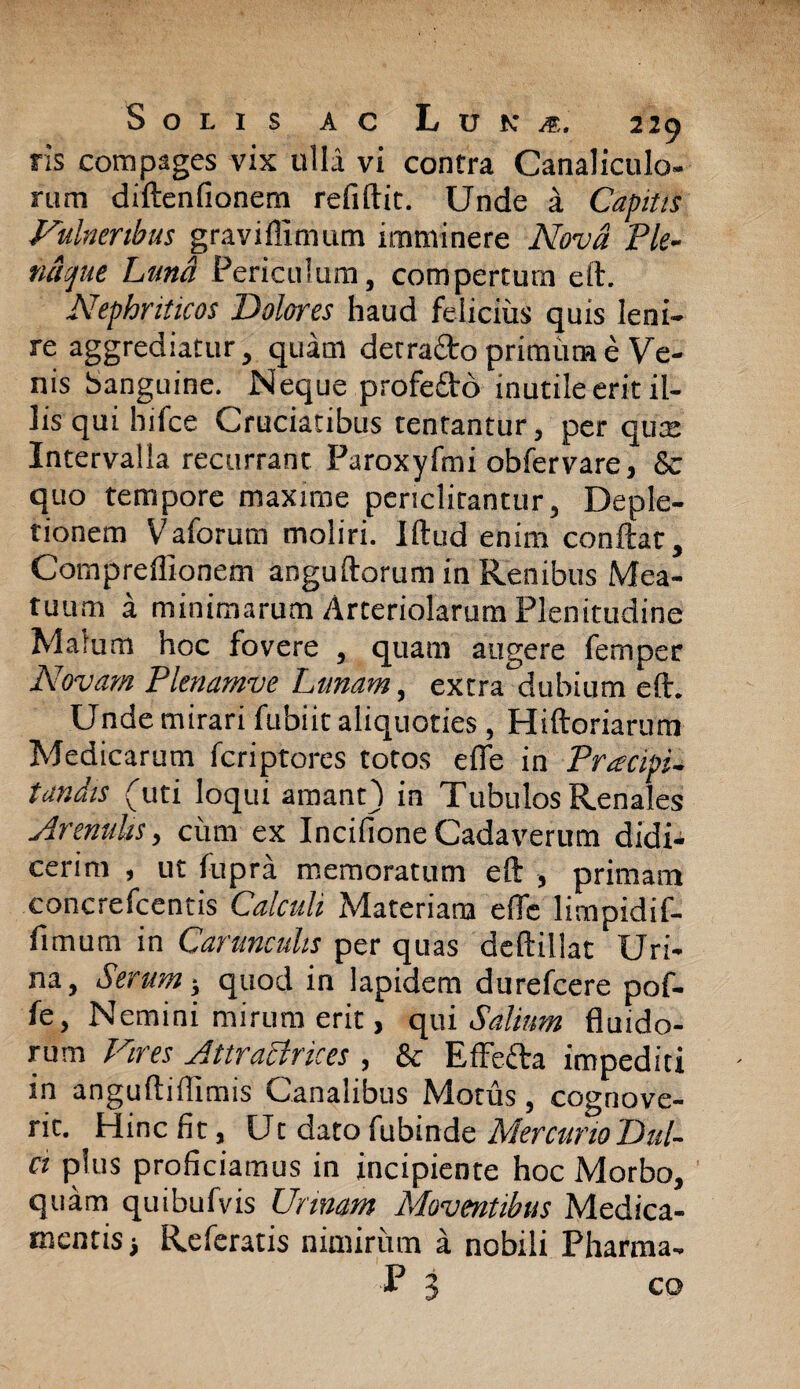 ris compages vix ulla vi contra Canaliculo¬ rum diftenfionem relidit. Unde a Captus Vulneribus graviffimum imminere Nova Ple- naque Luna Periculum, compertum eft. Nephriticos Dolores haud felicius quis leni¬ re aggrediatur, quam detratto primum e Ve¬ nis banguine. Neque profe£lo inutile erit il¬ lis qui hifce Cruciatibus tentantur, per qua: Intervalla recurrant Paroxyfmi obfervare, & quo tempore maxime periclitantur, Deple¬ tionem Vaforum moliri. Illud enim conflat, Compreflionem angullorum in Renibus Mea¬ tuum a minimarum Arteriolarum Plenitudine Malum hoc fovere , quam augere femper Novam Plenamve Lunam, extra dubium eft. Unde mirari fubiit aliquoties, Hiftoriarum Medicarum feriptores totos elfe in Pracipi- tandis (uti loqui amant) in Tubulos Renales Arenulis, cimi ex Incifione Cadaverum didi¬ cerim , ut fupra memoratum eft , primam concrefcentis Calculi Materiam efle limpidif- fimum in Carunculis per quas deftillat Uri¬ na, Serum j quod in lapidem durefeere pof- fe, Nemini mirum erit, qui Salium fluido¬ rum Vires Attratfrices , & Effecta impediti in anguftifllmis Canalibus Motus, cognove¬ rit. Hinc fit, Ut dato fubinde Mercurio Dul¬ ci plus proficiamus in incipiente hoc Morbo, quam quibufvis Urinam Moventibus Medica¬ mentis) Referatis nimirum a nobili Pharma- P 'i 1 co