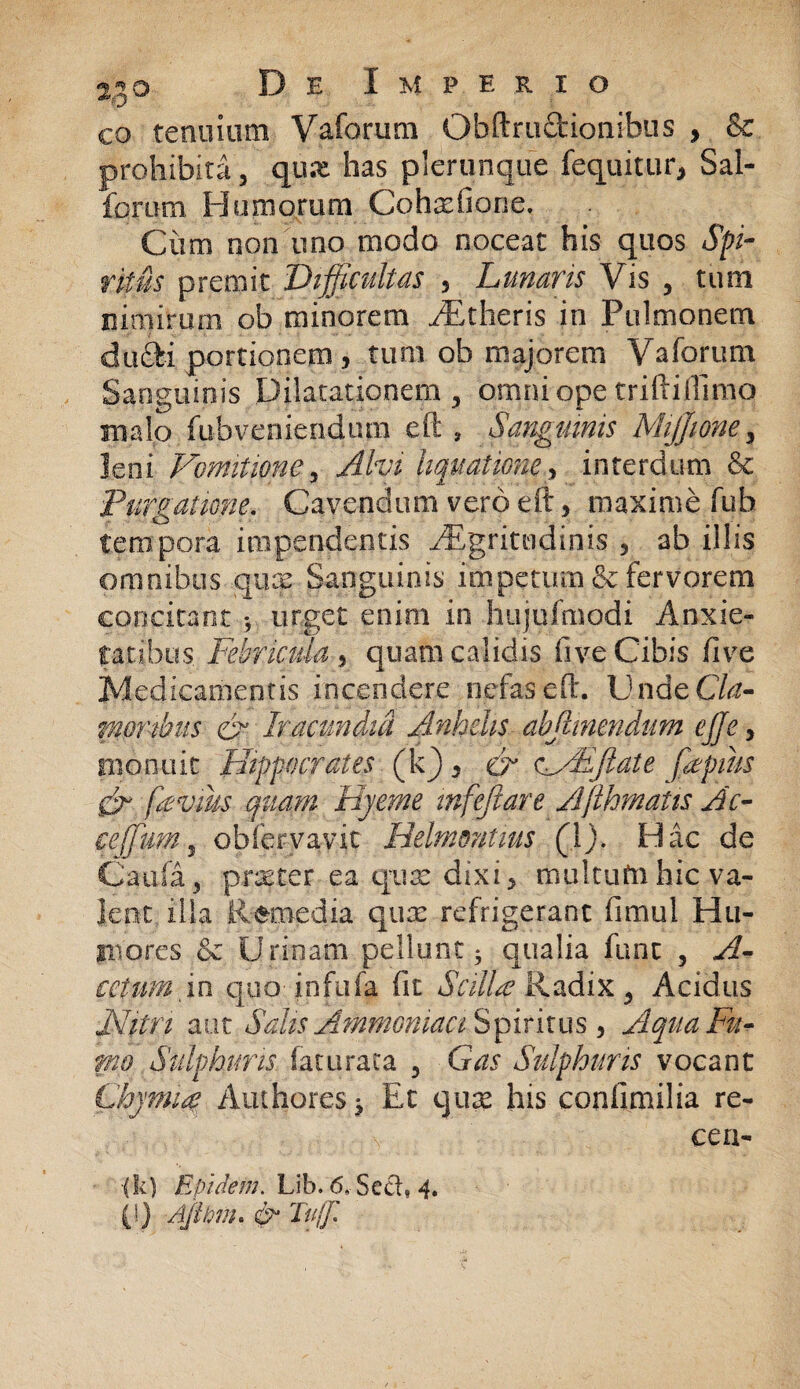 eo tenuium Vaforum Obftr actionibus , & prohibita, qux has plerumque fequitur, Sal¬ iorum Humorum Cohxfiorie. Ciim non uno modo noceat his quos Spi¬ ritus premit Difficultas 5 Lunans Vis , tum nimirum ob minorem /Etheris in Pulmonem dufti portionem , tum ob majorem Vaforum Sanguinis Dilatationem , omni ope triftiflimo malo fubveniendiun eft , Sanguinis Mijjwne, leni Vomitione, Alvi liquatione , interdum & Purgatione. Cavendum vero eft, maxime fub tempora impendentis ^Egritudinis , ab illis omnibus qux Sanguinis impetum & fervorem concitant 3 urget enim in hujufmodi Anxie¬ tatibus, Febricula 5 quam calidis five Cibis ftve Medicamentis incendere nefas eft. V ndeCla- nipnbus & Iracundia Anhelis abjlinendum effe, monuit Hippocrates (k) s cr cVEJlate fiepms & (levius quam 'Hyeme tnfejiare Afthmatis Ac- ce]fuMy obforvavit Helmontius (])> Hac de Caufa , praeter ea qux dixi, multufti hic va¬ lent illa Remedia qux refrigerant fimul Hu¬ mores & Urinam pellunt 3 qualia fune , A- cctumxn quo infufa fit Scilbe Radix, Acidus JSJitn am Salp Ammoniaa Spiritus , Aqua Fu¬ rno Sulphuris faturaca , Gas Sulphuris vocant Chjmia Aniliores 3 Et qux his confimilia re- \ cen- •(k) Eundem. Lib. 6,-Sccl, 4. (!) Ajitinu Iu Tujjl