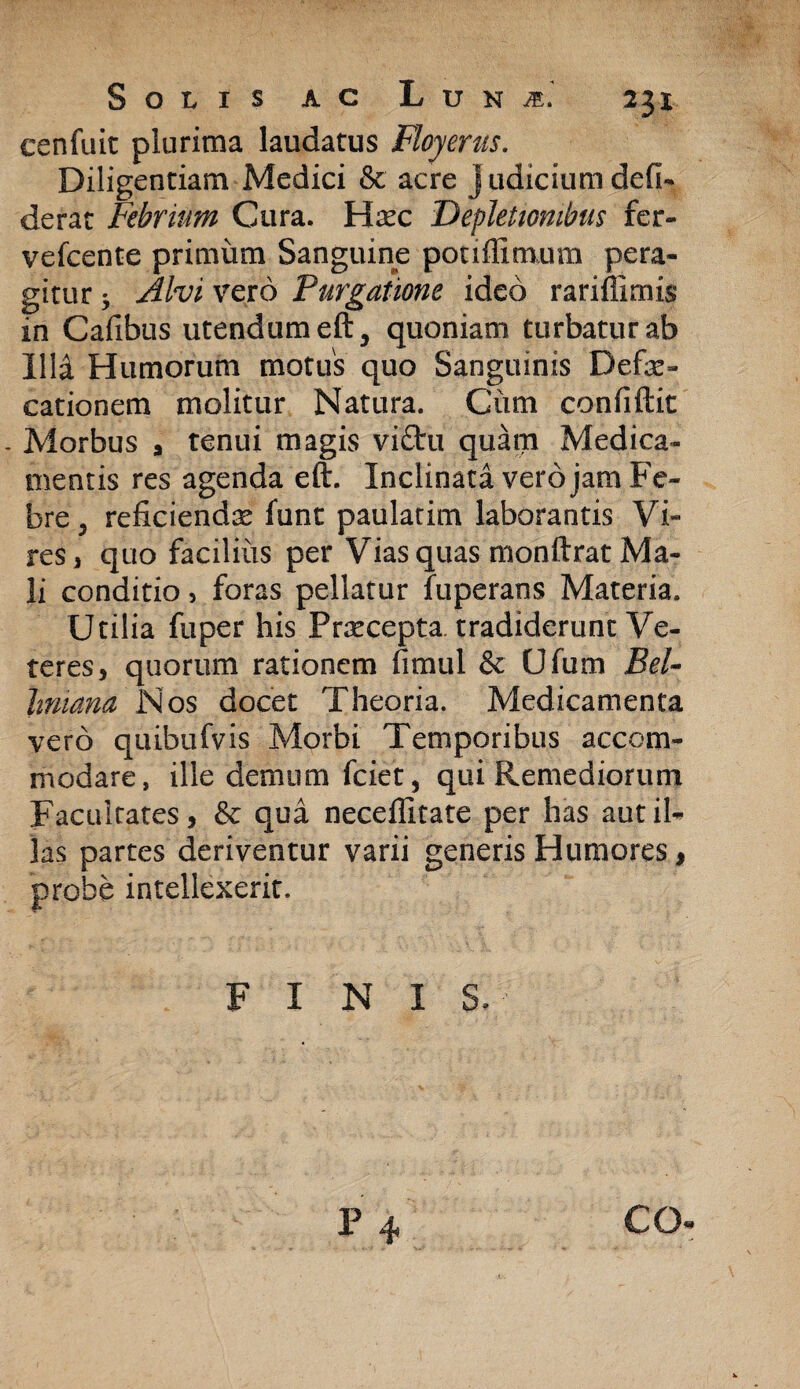 231 eenfuit plurima laudatus Floyerus. Diligentiam Medici & acre Judicium defi- derat Febrium Cura. Hsec Depletionibus fer- vefcente primum Sanguine poufiimum pera¬ gitur -y Alvi vero Purgatione ideo rariffimis in Cafibus utendum eft, quoniam turbatur ab Illd Humorum motus quo Sanguinis Defae¬ cationem molitur Natura. Ciim confiftit , Morbus a tenui magis viftu quam Medica¬ mentis res agenda eft. Inclinata vero jam Fe¬ bre, reficiendae funt paulatim laborantis Vi¬ res, quo faciliiis per Vias quas monftrat Ma¬ li conditio, foras pellatur fuperans Materia. Utilia fuper his Prrecepta. tradiderunt Ve¬ teres, quorum rationem fimul & Ufum Bel- hniana Nos docet Theoria. Medicamenta vero quibufvis Morbi Temporibus accom¬ modare, ille demum friet, qui Remediorum Facultates, & qua neceffitate per has aut il¬ las partes deriventur varii generis Humores, probe intellexerit. FINIS.