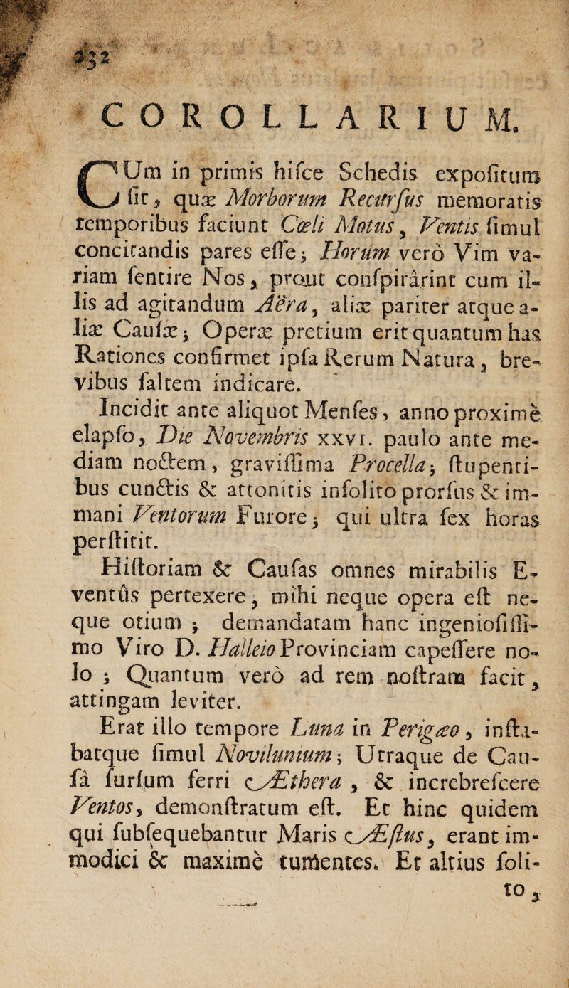 COROLLARIUM. CUm in primis hifce Schedis expofitims fit* qux Morborum Re cur fu s memoratis temporibus faciunt Coeli Motus, Ventis fimul concitandis pares ede* Horum vero Vim va¬ riam fentire Nos, projut confpirarint cum il¬ lis ad agitandum Aera, alix pariter atquea- lix Caute 5 Opere pretium erit quantum has Rationes confirmet ipfa Rerum Natura, bre¬ vibus falcem indicare. Incidit ante aliquot Menfes, anno proxime elapfo, Die Novembris xxvi. paulo ante me¬ diam nodem, graviffima Procella-, ftupenti- bus eundis Sc attonitis infolito prorfus & im- mani Ventorum Furore y qui ultra fex horas perftitit. Hiftoriam & Caufas omnes mirabilis E- ventus pertexere > mihi neque opera eft ne¬ que otium y demandatam hanc ingeniofiffi- nio Viro D. Halleio Provinciam capeiTere no¬ lo ; Quantum vero ad rem noftram facit > attingam leviter. Erat illo tempore Luna in Pengteo, infta- batque fimul Novilumum Utraque de Ca Li¬ te furlum ferri cAEthera , & increbrefcere Ventoss demonftratum eft. Et hinc quidem qui fubfequebantur Maris c/Eflus, erant im¬ modici Se maxime tumentes. Et altius foli-