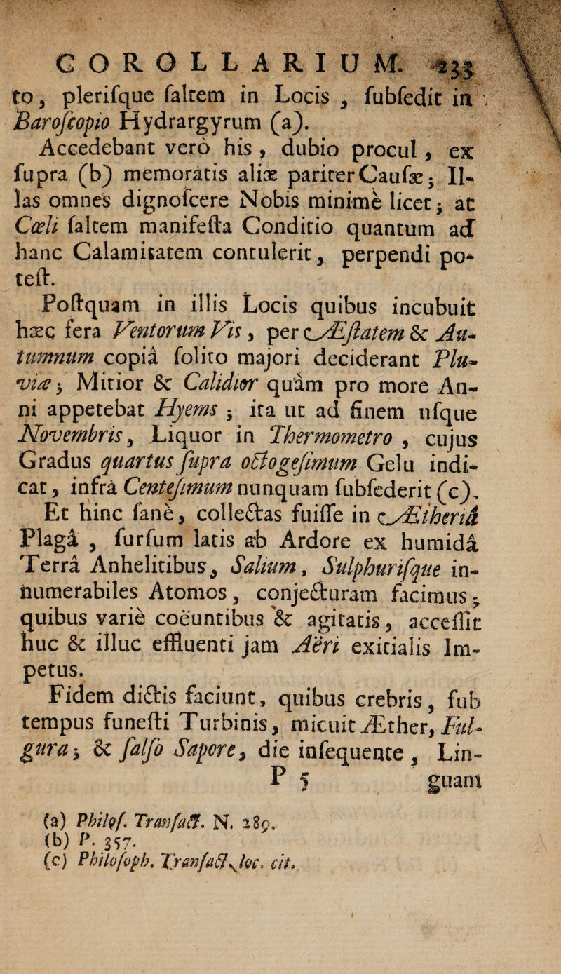to, plerifque faltem in Locis , fubfedit in Barofeopio Hydrargyrum (a). Accedebant vero his , dubio procul, ex fupra (b) memoratis alias pariter Caufae; Il¬ las omnes dignofcere Nobis minime licet} at Coelt faltem manifefta Conditio quantum aJ hanc Calamitatem contulerit, perpendi po* teft. Poftquam in illis Locis quibus incubuit hrec fera Ventorum Vis, per c/EJlatem & Au¬ tumnum copia folito majori deciderant Plu¬ via ■, Mitior Sc Calidior quam pro more An¬ ni appetebat Hyems } ita ut ad finem nfque Novembris, Liquor in Thermometro , cujus Gradus quartus fupra oBogefimum Gelu indi¬ cat , infra Centejimum nunquam fubfederit (c). Et hinc fane, collectas fuifie in c/Elherid Plag4 , furfum latis ab Ardore ex humidi Terra Anhelitibus, Salium, Sulphurfque in¬ numerabiles Atomos, conje&uram facimus^ quibus varie coeuntibus '& agitatis, acceffic huc & illuc effluenti jam Aeri exitialis Im¬ petus. Fidem di£tis faciunt, quibus crebris, fub tempus funefti Turbinis, micuitA£ther,Ful¬ gura-, 6c falfo Sapore, die infequente , Lin- P 5 guam (a) PhilQf. Trmifa&. N. 2 Eo. (b) P. 357* (c) Pbilofopb, TranfatfsjQC, ciL