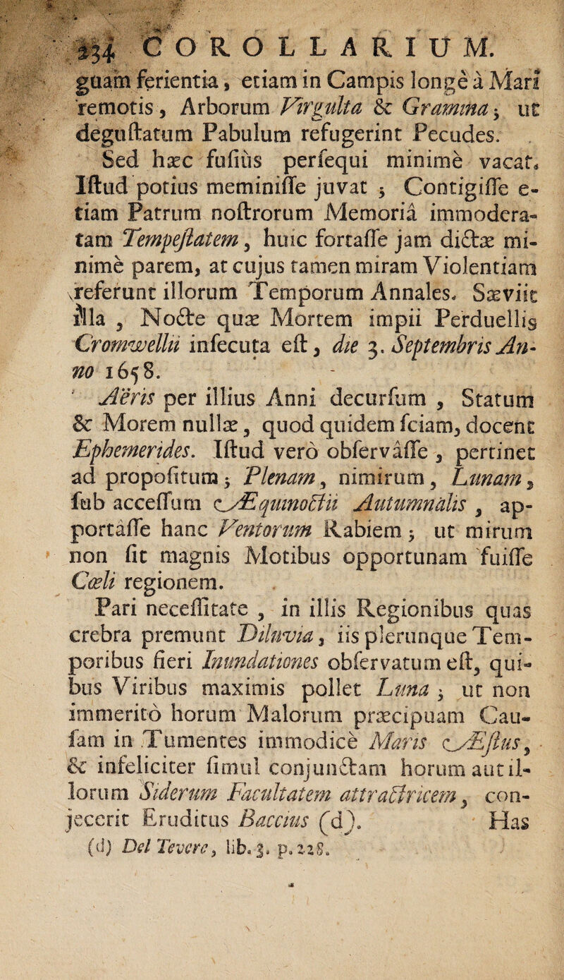 guam ferientia, etiam in Campis longe a Mari 'remotis , Arborum Virgulta & Gramina * ut deguftatum Pabulum refugerint Pecudes. Sed haec fufius perfequi minime vacat, Iftud potius meminifTe juvat y Contigiffe e- tiam Patrum noftrorum Memoria immodera¬ tam Tempejiatem , huic fortaffe jam di£be mi¬ nime parem, at cujus tamen miram Violentiam vreferunt illorum Temporum Annales. SasvitV Illa 5 Node quse Mortem impii Perduellis Cromwellu infecuta e£t, die 3. Septembris An¬ no 1658. Aeris per illius Anni decurfum , Statum & Morem nullse, quod quidem fciam, docent Ephemerides. Iftud vero obfervaffe , pertinet ad propofttum 3 Plenam3 nimirum 5 Lunam, fub acceflurn oEqmnoBii Autumnalis , ap- portafte hanc Ventorum Rabiem y ut mirum non fit magnis Motibus opportunam fuifle Caeli regionem. Pari neceffitate , in illis Regionibus quas crebra premunt Diluvia, iis plerunque Tem¬ poribus fieri Inundationes obfervatum eft5 qui¬ bus Viribus maximis pollet Luna y ut non immerito horum Malorum praecipuam Cau- fam in Tumentes immodice Maris oMEJlus, & infeliciter fimul conjundtam horum aut il¬ lorum Siderum Facultatem attrallrkem, con¬ jecerit Eruditus Bacatis (d)8 Has (d) DelTeverc, lib. 3, p. zzS.