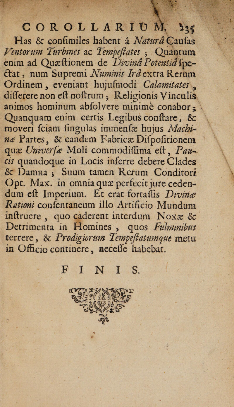 COROLL ARII) M. V35 Has & confimiles habent a Natura Caufas Ventorum Turbines ac Tempeftates 5 Quantum enim ad Quasftioncm de Divini Potentia fpe- ttat s num Supremi Numinis Ira extra Rerum Ordinem , eveniant hujufmodi Calamitates ^ differere non eft noftrum * Religionis Vinculis animos hominum abfolvere minime conabor 5 Quanquam enim certis Legibus conflare, &c moveri fciam fingulas immenfe hujus Machi¬ na Partes, & eandem Fabricas Difpofitioneni quas Univerfa Moli commodiffima eft, Taur¬ eis quandoque in Locis inferre debere Clades & Damna 5 Suum tamen Rerum Conditori Opt. Max. in omnia quas perfecit jure ceden¬ dum eft Imperium. Et erat fortaflis Divina Rationi confentaneum illo Artificio Mundum inftruere , quo caderent interdum Nox^c & Detrimenta in Homines , quos Fulminibus terrere, & Prodigiorum Tempeftatumque metu in Officio continere, necefie habebat. FINIS.