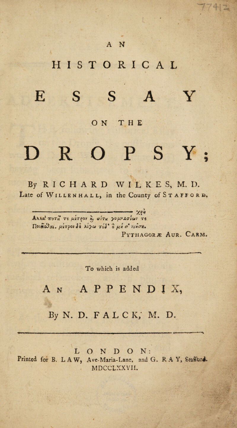 A N HISTORICAL ESSAY ON THE DROPSY By RICHARD WILKES, M. D. Late of Willemhall, in the County of Stafford, ------—--- X?* Aaao,' ttoth ts yuir^oy iu ar'iTa yv^vj.crluy ts rioi^o^cu. JUiTOOvSi teyea Toy 0 JUV O* VlVOVl* PyTHAGORJE AUR, CaRM. -I,, , .- i. ——— —.—- — ■ ■■ To which is added An APPENDIX, By N. D. F A L C K/ M. D. Printed for B. \ L LAW, ' ■ 1 O N D O N: Ave-Maria-Lane, and G. R A Y, StaffQfi MDCCLXXVII. .! ;v •