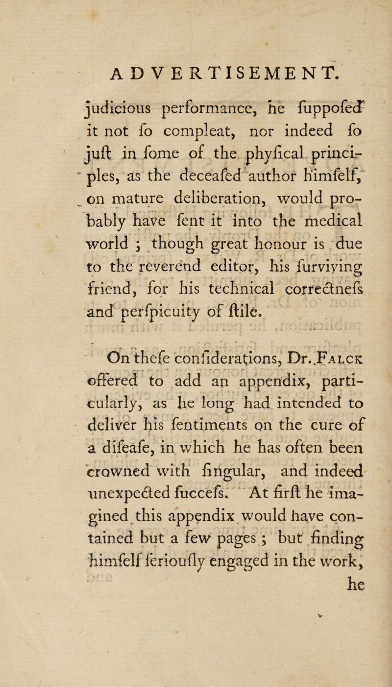 judicious performance, he fuppofecf it not fo compleat, nor indeed fo juft in fome of the phyftcal princi¬ ples, as the deceafed author h'imfelf, on mature deliberation, would pro¬ bably have fent it into the medical world ; though great honour is due -v < • f~~ ~ *”\ ? to the reverend editor, his furviving friend, for his technical correCtnefs and perfpicuity of ftilc. ■ ■ - * . ' - • * ■ ■' On thefe confiderations, Dr..FALCK offered to add an appendix, parti¬ cularly, as lie long had intended to deliver his fentiments on the cure of a difeafe, in which he has often been crowned with lingular, and indeed unexpected luccefs. At lirft he ima¬ gined this appendix would have con¬ tained but a few pages; but finding hinifelf ferioully engaged in the work, he *