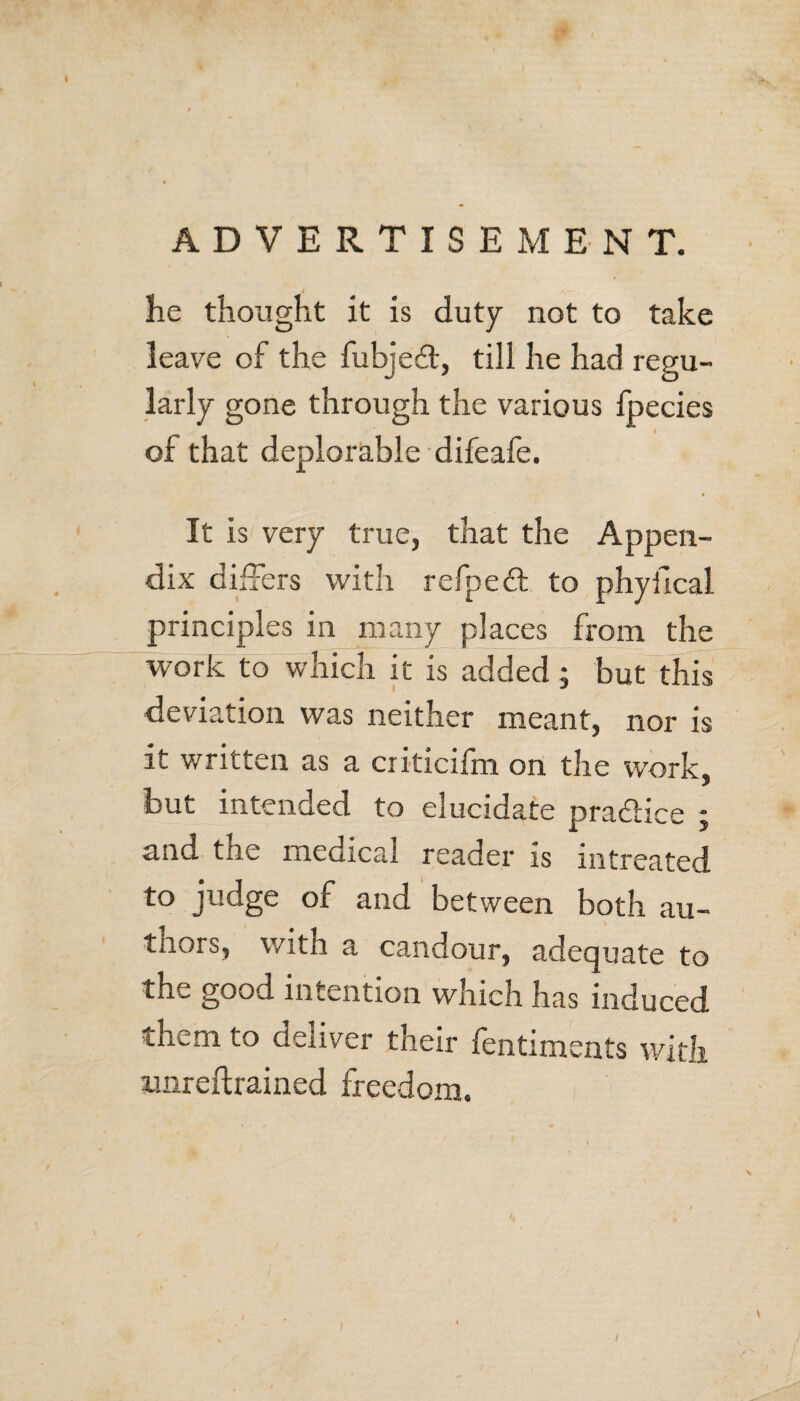 lie thought it is duty not to take leave of the fubjeft, till he had regu¬ larly gone through the various fpecies of that deplorable difeafe. It is very true, that the Appen¬ dix differs with refpedl to phyfical principles in many places from the work to which it is added; but this deviation was neither meant, nor is it written as a criticifm on the work, but intended to elucidate practice ; and the medical reader is mtreated to judge of and between both au- tnors, with a candour, adequate to the good intention which has induced them to deliver their fentiments with imreftrained freedom. /