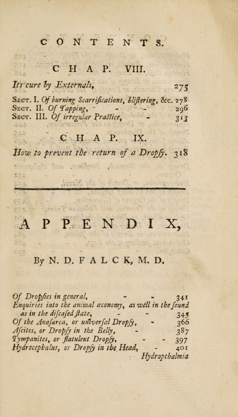 CONTENTS. C HAP. VIII. ■ • * m * r * • • . v * » Its cure by Externals, 275 Sect. I. Of burning Scarriflcations, lliflering, &c. 278 Sect. II. Of tapping, ~ - v *•- 296 Sect. III. Of irregular Practice, - 313 \ . \. CHAP. IX. c i r v .. ' * t 1 4 k; »v \J J f 1 i y . , 1 S r \ v Hbw £0 prevent the- return of a Dropjy. 318 -i ' • • \ «. <4 si S > vr* * X. * \ -• » ... ■ -wr • • \ f O ^ _ U ■ v ‘ r . > ' . ’ » • * V f. - ♦ . v • , ' • % / ' ; - 1, A P P E N D I X, ► - * . • ) By N. D. F A L C K, M. D, 0/ Drcpfies in general, « - 341 Enquiries into the animal ceconomy, well in the found as in the difeafed Jlate, - - 345 Of the Anafarca, or untv erfal Dropfy, -* 366 Afcites, Dropfy in the Belly, - 387 tympanites, or flatulent Dropfy, - “397 Hydrocephalus, or Dropfy in the Head, - 401 Hydropthalmisz 1