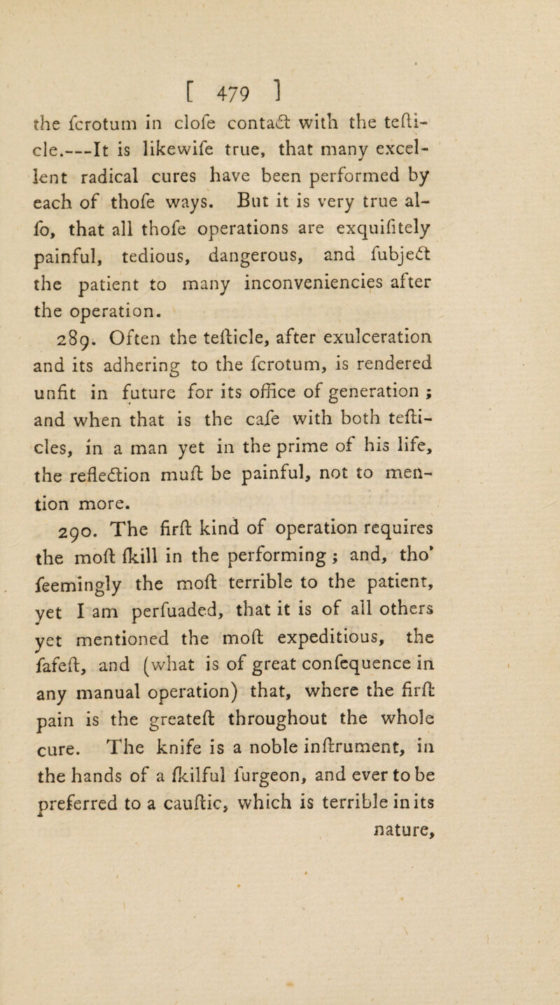 the fcrotum in dole contad: with the tefti- de.—It is likewife true, that many excel¬ lent radical cures have been performed by each of thofe ways. But it is very true al~ fo, that all thofe operations are exquifitely painful, tedious, dangerous, and fubjeCt the patient to many inconveniencies after the operation. 289. Often the tefticle, after exulceration and its adhering to the fcrotum, is rendered unfit in future for its office of generation ; and when that is the cafe with both tefti- des, in a man yet in the prime of his life, the reflection muft be painful, not to men¬ tion more. 290. The firft kind of operation requires the moft fkill in the performing; and, tho* feemingly the moft terrible to the patient, yet I am perfuaded, that it is of all others yet mentioned the moft expeditious, the fafeft, and (what is of great confequence in any manual operation) that, where the firft pain is the greateft throughout the whole cure. The knife is a noble inftrument, in the hands of a fkilful iurgeon, and ever to be preferred to a cauftic, which is terrible in its JL nature.
