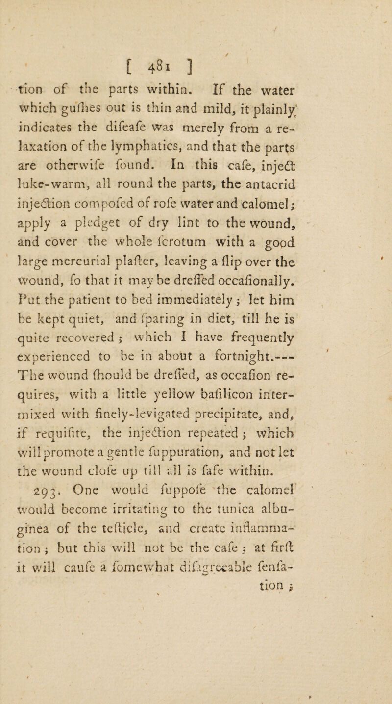 / [ 481 ] tion of the parts within. If the water which gullies out is thin and mild, it plainly;' indicates the difeafe was merely from a re¬ laxation of the lymphatics, and that the parts are otherwife found. In this cafe, injedt luke-warm, all round the parts, the antacrid injedtion compofcd of rofe water and calomel; apply a pledget of dry lint to the wound* and cover the whole lcrotum with a good large mercurial plafler, leaving a flip over the wound, fo that it may be dreffed occafionally. Put the patient to bed immediately ; let him be kept quiet, and (paring in diet, till he is quite recovered ; which I have frequently experienced to be in about a fortnight.- The wound fhould be dreffed, as occafion re¬ quires, with a little yellow bafilicon inter¬ mixed with finely-levigated precipitate, and, if requifite, the injedtion repeated ; which will promote a gentle fuppuration, and not let the wound dole up till all is fafe within. 293. One would fuppofe the calomel would become irritating to the tunica albu¬ ginea of the tefticle, and create inflamma¬ tion ; but this will not be the cafe : at fir ft it will caufe a fomewhat difigreeable fen.fa- tion 1