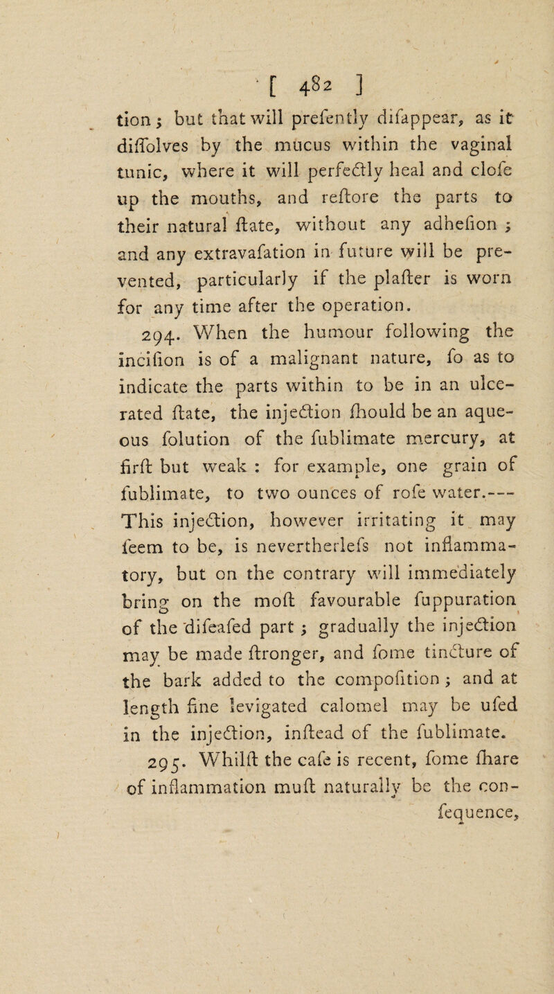 y ' [ 482 ] don; but that will prefen tly difappear, as it diffolves by the mucus within the vaginal tunic, where it will perfectly heal and clofe up the mouths, and reftore the parts to their natural ftate, without any adhefion ; and any extravafation in future will be pre¬ vented, particularly if the plafter is worn for any time after the operation, 294. When the humour following the incifion is of a malignant nature, fo as to indicate the parts within to be in an ulce¬ rated ftate, the inj edition fhould be an aque¬ ous folution of the fublimate mercury, at firft but weak : for example, one grain of fublimate, to two ounces of rofe water.— This injection, however irritating it may feem to be, is nevertherlefs not inflamma¬ tory, but on the contrary will immediately bring on the moft favourable fuppuration of the 'difeafed part ; gradually the injection may be made ftronger, and fome tincture of the bark added to the competition ; and at length fine levigated calomel may be ufed in the injection, inftead of the fublimate. 295. Whilft the cafe is recent, fome fhare of inflammation muft naturally be the con- fequence, A