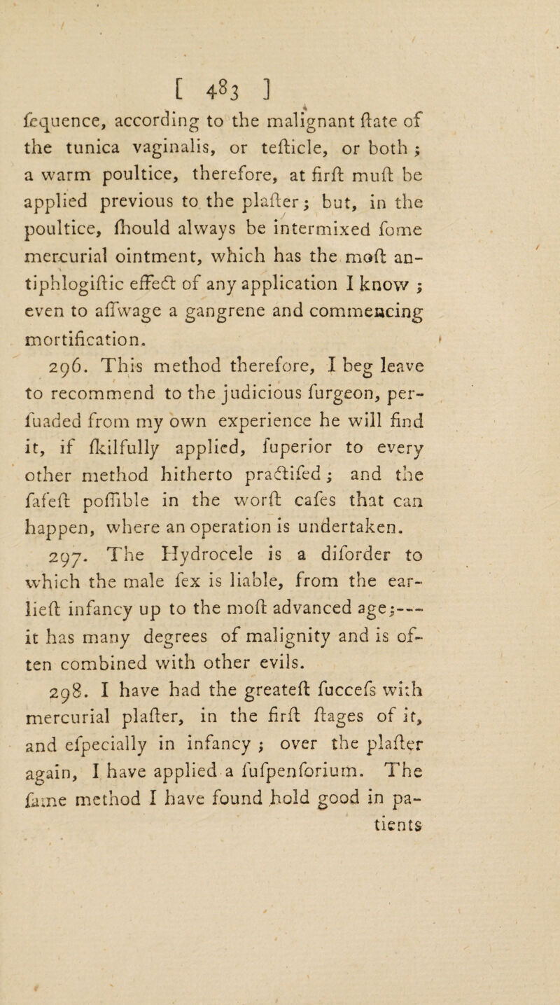 fequence, according to the malignant ft ate of the tunica vaginalis, or tefticle, or both ; a warm poultice, therefore, at fir ft mu ft be applied previous to the plafter; but, in the poultice, fhould always be intermixed fome mercurial ointment, which has the mod an- tiphlogiftic effect of any application I know ; even to afiwage a gangrene and commencing mortification. 296. This method therefore, I beg leave to recommend to the judicious burgeon, per- luaded from my own experience he will find it, if fkilfully applied, fuperior to every other method hitherto praeftifed; and the fafeft poflible in the word cafes that can happen, where an operation is undertaken. 297. The Hydrocele is a diforder to which the male fex is liable, from the ear- lieft infancy up to the mod advanced age j-— it has many degrees of malignity and is of¬ ten combined with other evils. 298. I have had the greateft fuccefs with mercurial plafter, in the firft ftages of it, and efpecially in infancy ; over the plafter again, I have applied a fufpenforium. The fame method I have found hold good in pa¬ tients