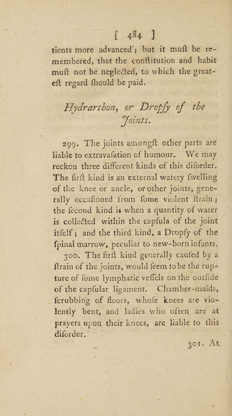 tients more advanced'; but it muft be re¬ membered, that the conftitution and habit muft not be negleded, to which the great- eft regard fhould be paid, ^Joints. 299. The joints amongft other parts are liable to extravafation of humour. We may reckon three different kinds of this diforder. The fir ft kind is an external watery fwelling of the knee or ancle, or other joints, gene- , r * w rally occafioned from fome violent ftrain % the fecond kind is when a quantity of water is collected within the capfula of the joint itfelf; and the third kind, a Dropfy of the fpinal marrow, peculiar to new-born infants. 300. The fifft kind generally caufed by a ftrain of the joints, would feem to be the rup¬ ture of fome lymphatic veflels on the outftde of the capfular ligament. Chamber-maids, fcrubbing of floors, whole knees are vio¬ lently bent, and ladies who often are at prayers upon their knees, are liable to this diforder. _ 301. At,