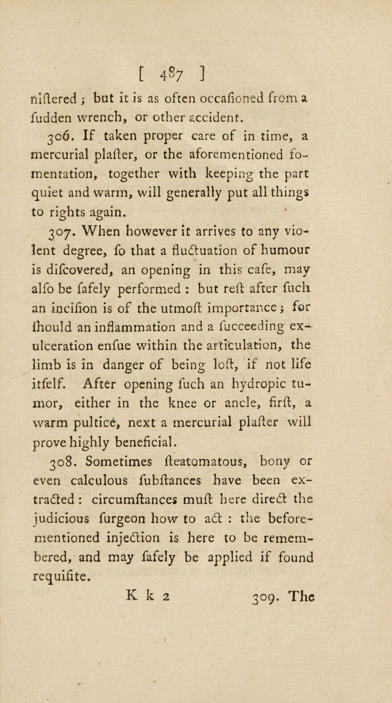 raftered ; bat it is as often occafioned from a / fudden wrench, or other accident. 306. If taken proper care of in time, a mercurial plafter, or the aforementioned fo¬ mentation, together with keeping the part quiet and warm, will generally put all things to rights again. 307. When however it arrives to any vio¬ lent degree, fo that a fluctuation of humour is difcovered, an opening in this cafe, may alfo be fafely performed : but reft after fuch an inciflon is of the utmoft importance; for ihould an inflammation and a fucceeding ex- ulceration enfue within the artitulation, the limb is in danger of being loft, if not life itfelf. After opening fuch an hydropic tu¬ mor, either in the knee or ancle, flrft, a warm pulticC, next a mercurial plafter will prove highly beneficial. 308. Sometimes fteatomatous, bony or even calculous fubftances have been ex¬ tracted : circumftances mud here direCt the judicious furgeon how to aCt : the before- mentioned injection is here to be remem¬ bered, and may fafely be applied if found requifite. K k 2 309. The 1