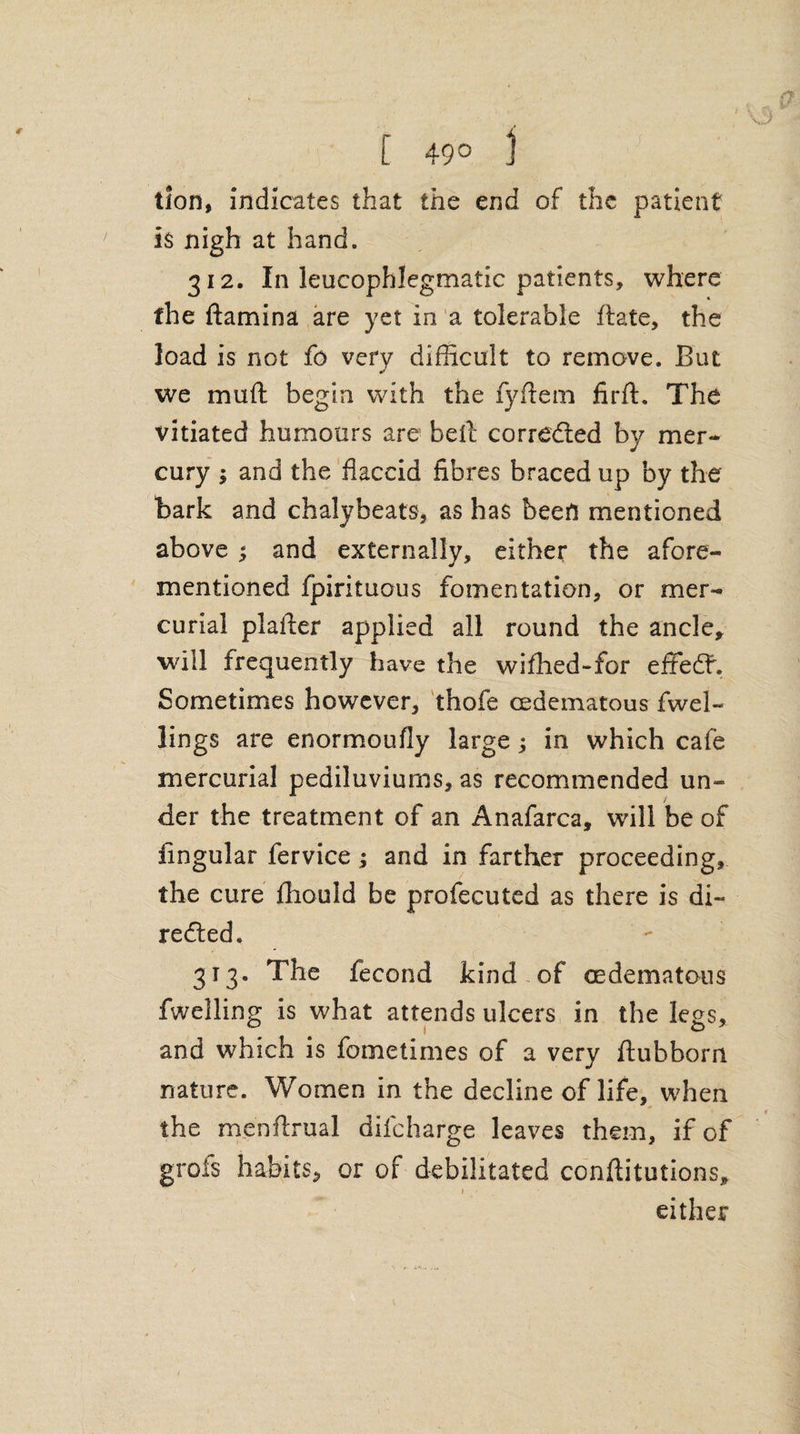 [ 49° j lion, indicates that the end of the patient is nigh at hand. 312. In leucophlegmatic patients, where the ftamina are yet in a tolerable ftate, the load is not fo very difficult to remove. But we muft begin with the fyftem firft. The vitiated humours are bell corrected by mer¬ cury 1 and the flaccid fibres braced up by the hark and chalybeate as has been mentioned above ; and externally, either the afore¬ mentioned fpirituous fomentation, or mer¬ curial plaller applied all round the ancle, will frequently have the wiffied-for effeff. Sometimes however, thofe cedematous fwel- lings are enormoufly large; in which cafe mercurial pediluviurns, as recommended un¬ der the treatment of an Anafarca, will be of lingular fervice; and in farther proceeding, the cure Ihould be profecuted as there is di~ redted. 313. The fecond kind of cedematous fwelling is what attends ulcers in the legs, and which is fometimes of a very ftuhborn nature. Women in the decline of life, when the menflrual difcharge leaves them, if of grofs habits, or of debilitated conftitutions, 1 either