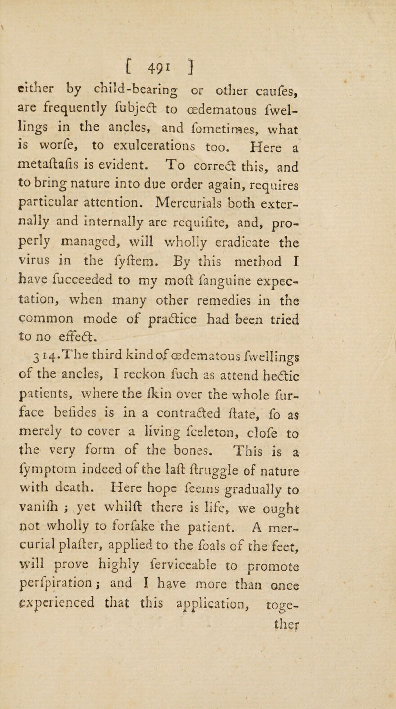 \ [ 491 ] cither by child-bearing or other caufes, are frequently fubjed to cedematous l'wel- lings in the ancles, and fometirnes, what is worfe, to exulcerations too. Here a metaftafis is evident. To corredl this, and to bring nature into due order again, requires particular attention. Mercurials both exter¬ nally and internally are requilite, and, pro¬ perly managed, will wholly eradicate the virus in the fydem. By this method I have fucceeded to my mod fanguine expec¬ tation, when many other remedies in the common mode of practice had been tried to no eftedh 314.The third kindof cedematous fwellings of the ancles, I reckon fuch as attend hedtic patients, where the ikin over the whole fur- face beiides is in a contracted date, fo as merely to cover a living fceleton, clofe to the very form of the bones. This is a fymptom indeed of the lad druggie of nature with death. Here hope feerns gradually to vanifh ; yet whilft there is life, we outfit not wholly to forlake the patient. A mer¬ curial plaller, applied to the foals of the feet, will prove highly ferviceabie to promote perfpiration j and I have more than once experienced that this application, toge¬ ther