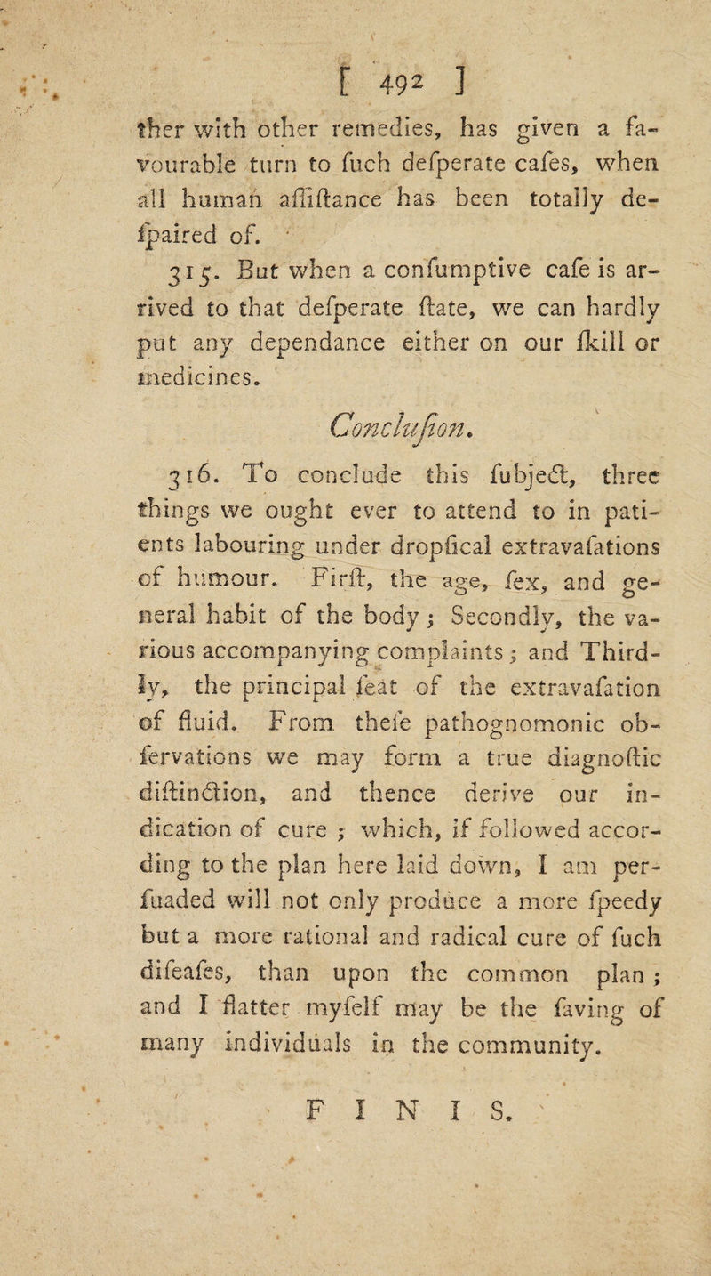 ther with other remedies, has given a fa¬ vourable turn to fueh defperate cafes, when all human affiftance has been totally de- fpaired of. ' 315. But when a corifumptive cafe is ar¬ rived to that defperate ftate, we can hardly pat any dependance either on our fkill or medicines. 316. To conclude this fubjedt, three things we ought ever to attend to in pati¬ ents labouring under dropfical extravafations of humour. Firft, the age, fex, and ge¬ neral habit of the body ; Secondly, the va¬ rious accompanying complaints ; and Third¬ ly, the principal feat of the extravafation of fluid. From, thele pathognomonic ob- fervations' we may form a true diagnoftic diftindtion, and thence derive our in¬ dication of cure ; which, if followed accor¬ ding to the plan here laid down, I am per- fuaded will not only produce a more fpeedy but a more rational and radical care of fuch difeafes, than upon the common plan ; and I flatter myfelf may be the faving of many individuals in the community. . .1 ; .. ' FINIS.''