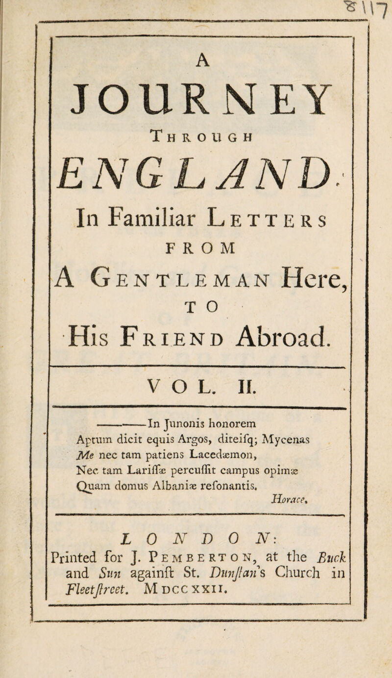 JOURNEY Through ENGLAND. In Familiar Letters FROM A G ENTLEMAN Here, T O His F riend Abroad. VOL. II. -In Junonis honorem Aptum dicit equis Argos, diteifq; Mycenas Me nec tam patiens Lacedaemon, Nec tam LarilFe percuflit campus opimss Quam. domus Albania refonantis, Horace* LONDON: Printed for J. Pemberton, at the Buck and Sun againft St. Dmjlan s Church in Fleetjlrcet. Mdccxxii, .