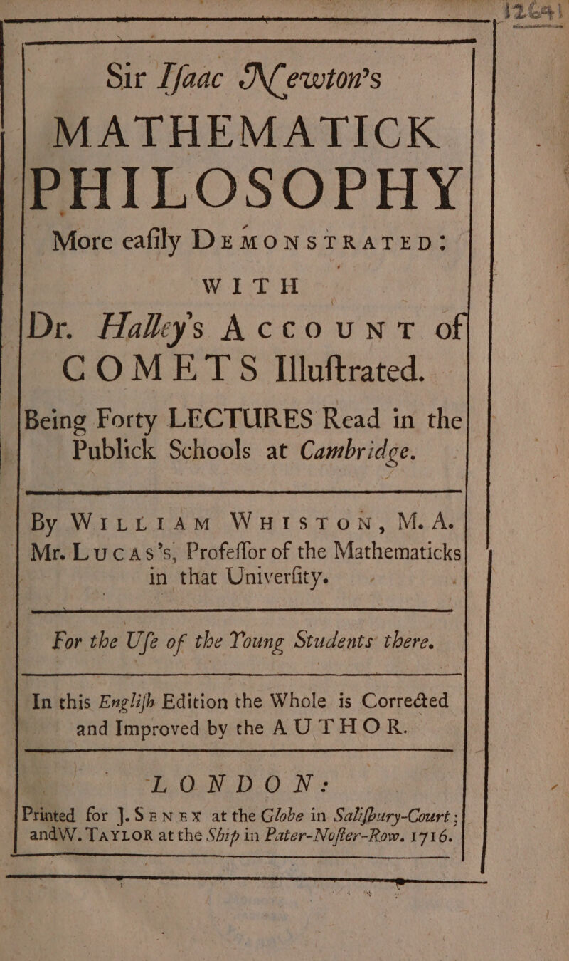 12641 pr Nr ehcatee Sir aac Newton's MATHEMATICK |PHILOSOPHY More eafilly De MONSTRATED: WITH S Dr. Halkys AccouNT oO | COMETS Illuftrated. {Being Forty LECTURES Read in the Publick Schools at Cambridge. By WILLIAM WHISTON, M.A. | Mr. Lucas’s, Profeffor of the Mathematicks in that Univerfity. For the Ufe of the Young Students there. In this Englijh Edition the Whole is Corrected and Improved by the AU THOR. Ee. QIN Nt Printed for ].SENEX at the Globe in Salifbury-Court ;| andW. TAYLOR at the Ship in Pater-Noffer-Row. 1716. —€————