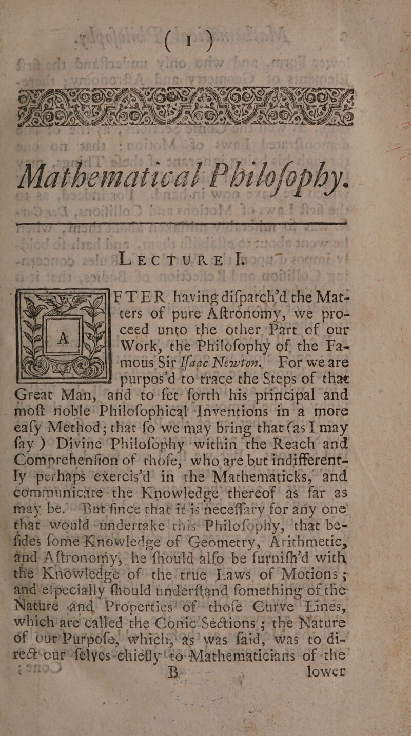 Mia ane pCa ASO eGo 2 uu GRETNEIOS ae -— Lecture bk F T ER Haifa on the Mat- ters of pure Aftronomy, we pro- | ceed unto the other, Part cf our | Work, the Philofophy of the Fa- | mous ‘Sit Ifaac Newton. For weare : ! purposd to trace the Steps of thae Great id and to fet forth ‘his principal and - moft noble Philofophical ‘Inventions in a more ealy Method; that fo we may bring that(as I may fay ) Divine Philofophy ‘within the Reach and Comprehenfion of thofe, who are but indifferent- dy perhaps exercisd' in the’ Mathemáticks; and communicate the Knowledge. thereof' as far as _ that ‘would “andertake chis Philofophy, that be- fides fome Knowledge of Geometry, Arithmetic, and-A ftrononiy;: he “{hould alfo be furnifh'd with ES Knowledee of the' trie Laws of Motions ; and éífpecially fhould underftand fomething ofthe aturé and Properties of thofe Curve Lines, Of osr'Pürpofo, which; as' was faid, was to di- TOU BR 0 lower