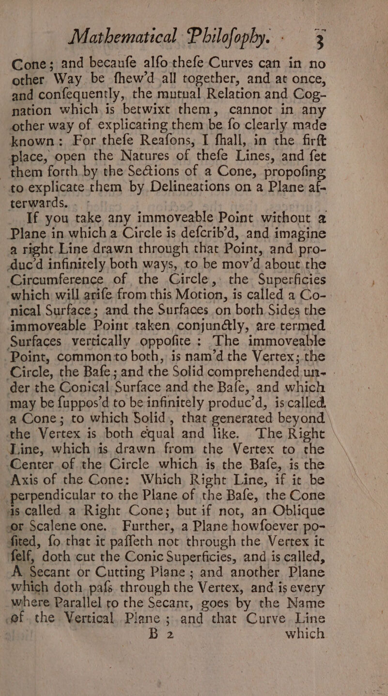 Cone; and becaufe alfo .thefe Curves can in no other Way be fhew'd all together, and at once, and confequently, the mutual Relation and Cog- nation which is betwixt them, cannot in any other way of explicating them be fo clearly made known: For thefe Reafons, I fhall, in the firft place, open the Natures of thefe Lines, and fet ‘them forth by the Sections of a Cone, propofing to explicate them by Delineations on a Plane af- terwards. ' . If you take any immoveable Point without 2 Plane in which a Circle is defcrib’d, and imagine a right Line drawn through that Point, and pro- duced infinitely both ways, to be mov'd about the Circumference of the Gircle, the Superficies which will arife from this Motion, is called a Co- nical Surface; and the Surfaces on both Sides the immoveable Point taken conjundly, are termed Surfaces vertically oppofite : The immoveable Point, common to both, is nam'd the Vertex; the Circle, the Bafe; and the Solid comprehended un- . der the Conical Surface and the Bafe, and which may be fuppos'd to be infinitely produc’d, iscalled. a Cone; to which Solid, that generated beyond \ the Vertex is both equal and like. The Right Line, which is. drawn from the Vertex to the Center of the Circle which is the Bafe, is the Axis of the Cone: Which Right Line, if it be perpendicular to the Plane of the Bafe, the Cone as called a Right Cone; but if not, an Oblique or Scalene one... Further, a Plane howfoever po- fited, fo. that it paffeth not through the Vertex it felf, doth cut the Conic Superficies, and is called, A Secant or Cutting Plane ; and another Plane which doth. pafs through the Vertex, and is every - where Parallel ro the Secant, goes by the Name ofthe Vertical Plane ; and that Curve Line | Hs which