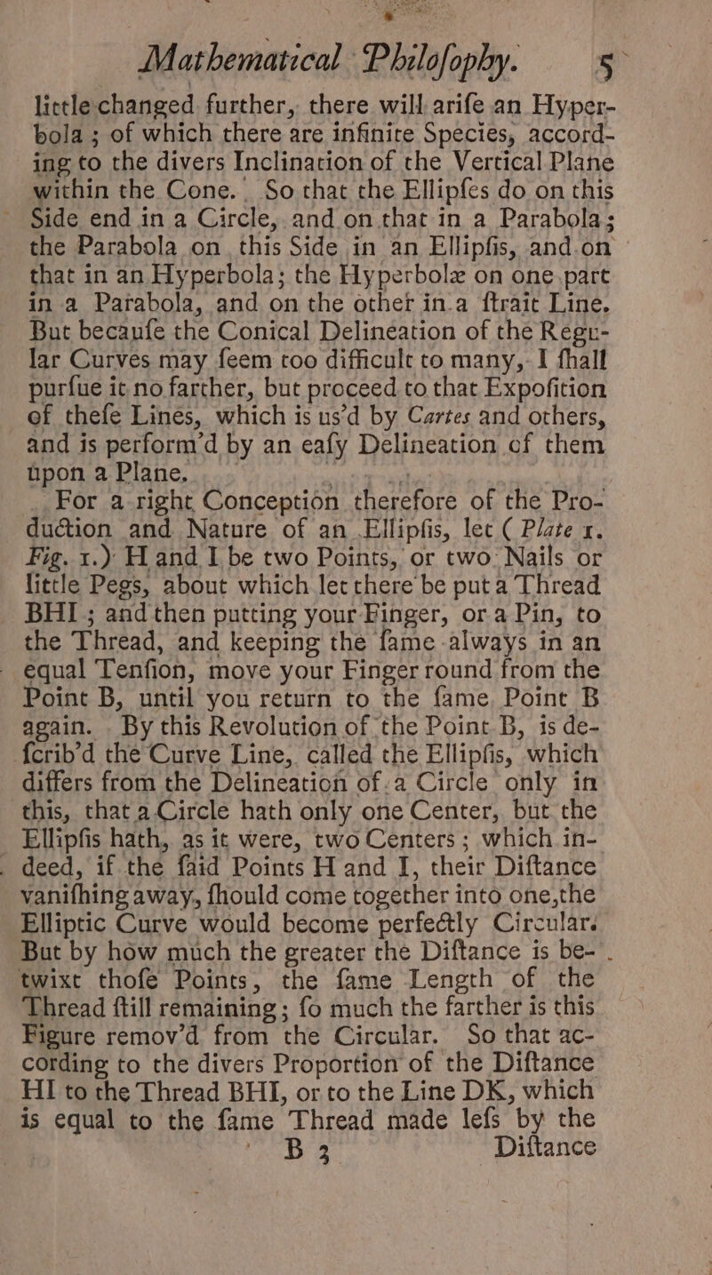 little changed further, there will arife an Hyper- bola ; of which there are infinite Species, accord- ing to the divers Inclination of che Vertical Plane within the Cone. So that the Ellipfes do on this . Side end in a Circle, and on that in a Parabola; the Parabola on this Side in an Ellipfis, and.on that in an Hyperbola; the Hyperbolz on one part in a Parabola, and on the other in.a ftrait Line. But becaufe the Conical Delineation of the Regr- lar Curves may feem too difficult to many, I fhall purfue ic no farther, but proceed to that Expofition of thefe Lines, which is us'd by Cartes and others, and is perform'd by an eafy Delineation cf them üponaPlane. . ant Tagus | For a right Conception therefore of the Pro- duction and Nature of an .Ellipfis, lec ( Plate x. Fig. 1.) Hand I be two Points, or two: Nails or little Pegs, about which let there be put a Thread BHI ; and then putting your Finger, ora Pin, to the Thread, and keeping the fame always in an . equal Tenfion, move your Finger round from the Point B, until you return to the fame. Point B again. By this Revolution of the Point D, 1s de- fcrib'd the Curve Line, called the Ellipfis, which differs from the Delineation of:a Circle only in this, that a Circle hath only one Center, but the _ Ellipfis hath, as it were, two Centers ; which in- . deed, if the faid Points H and I, their Diftance vanifhing away, fhould come together into one,the Elliptic Curve would become perfectly Circular. But by how much the greater the Diftance is be- . twixt thofe Points, the fame Length of the Thread ftill remaining; fo much the farther is this Figure remov'd from the Circular. So that ac- cording to the divers Proportion of the Diftance HI to the Thread BHI, or to the Line DK, which is equal to the fame Thread made lefs by the NE Diftance