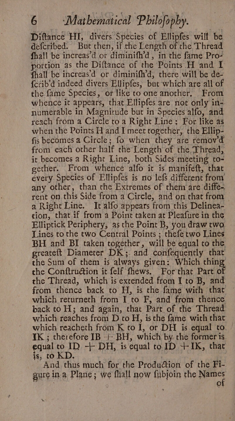 Diftance HI, divers Species of Ellipfes will be defcribed. But then, if the Length of the Thread fhall be increas'd or diminifh’d , in the fame Pro- portion as the Diftance of the Points H and I fhall be increas'd or diminifh’d, there will be de- fcrib'd indeed divers Ellipfes, but which are all of the fame Species, or like to one another, From whence it appears, that Ellipfes are not only in- numerable in Magnirude but in Species alfo, and reach from a Circle to a Right Line: For like as when the Points H and I meet together, the Ellip- fis becomes a Circle; fo when they are removd - from each other half the Length of the Thread, it becomes a Right Line, both Sides meeting to- gether. From whence alfo it is manifeft, that every Species of Ellipfes is no lefs different from any other, than che Extremes of them are diffe- rent on this Side from a Circle, and on that from a Right Line. It alfo appears from this Delinea- tion, that if from a Point taken at Pleafure in the Elliptick Periphery, as che Point B, you draw two Lines to the two Central Points ; thefe two Lines BH and BI taken together, will be equal to the greateft Diameter DK ;. and confequently that the Sum of them is always given: Which thing the Conítru&amp;ion it felf fhews. For that Part of the Thread, which is extended from I to B, and from thence back to H, is the fame with that which returneth from I to F, and from thence back to H ; and again, that Part of the Thread which reaches from D to H, is the fame with that which reacheth from K to I, or DH is equal to. | IK ; therefore IB -j- BH, which by. the former is equal co ID -]- DH, is equal to. ID 4- IK, that js, to KD. d | And thus much for the Production of the Fi- 5$ qr» Lo