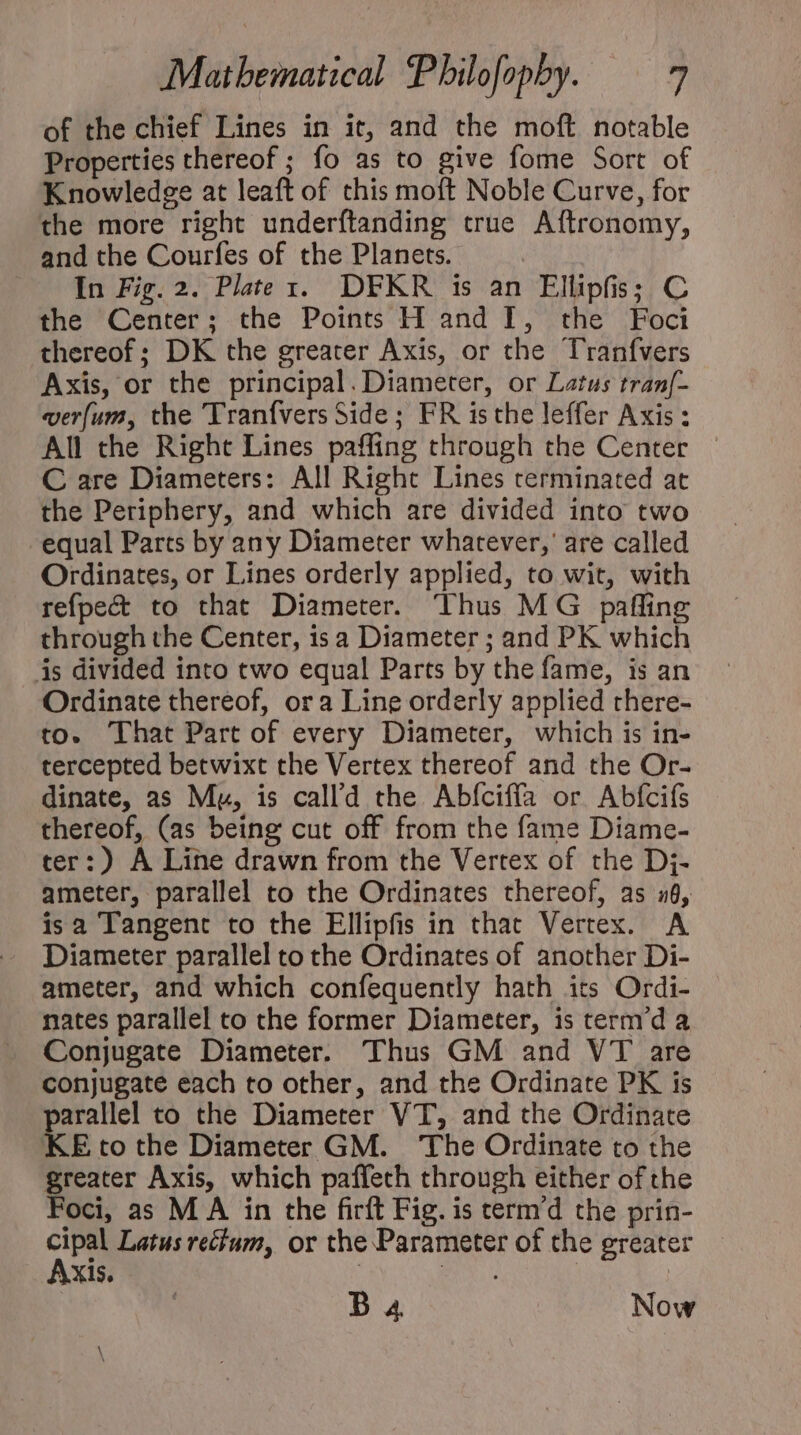 of the chief Lines in it, and the moft notable Properties thereof ; fo as to give fome Sort of Knowledge at leaft of chis moft Noble Curve, for the more right underftanding true Aftronomy, and the Courfes of the Planets. In Fig. 2. Plater. DFKR is an Ellipfis; C the Center ; the Points H and I, the Foci thereof ; DK the greater Axis, or the Tranfvers Axis, or the principal.Diameter, or Latus tran[- verfum, the 'Tranfvers Side ; FR isthe leffer Axis : All the Right Lines paffing through the Center © C are Diameters: All Right Lines terminated at the Periphery, and which are divided into two equal Parts by any Diameter whatever,’ are called Ordinates, or Lines orderly applied, to wit, with refpect to that Diameter. Thus MG paffing through the Center, is a Diameter ; and PK which is divided into two equal Parts by the fame, is an Ordinate thereof, or a Line orderly applied rhere- to. That Part of every Diameter, which is in- tercepted betwixt the Vertex thereof and the Or- dinate, as Mu, is call’d the Abfciffa or Abícifs thereof, (as being cut off from the fame Diame- ter:) A Line drawn from the Vertex of the Dj- ameter, parallel to the Ordinates thereof, as 16, isa Tangent to the Ellipfis in that Vertex. A Diameter parallel to the Ordinates of another Di- ameter, and which confequently hath its Ordi- nates parallel co che former Diameter, is cerm'd a Conjugate Diameter. Thus GM and VT are conjugate each to other, and the Ordinate PK is parallel to the Diameter VT, and the Ordinate KE to the Diameter GM. The Ordinate to the greater Axis, which paffeth through either of the Foci, as MA in the firft Fig. is cermd the prin- cipal Latus rectum, or the Parameter of the greater Axis. : EN | D 4 Now