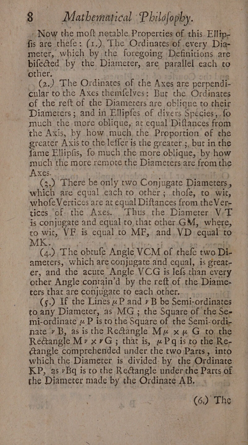 - Now the moft notable. Properties of this Elltp- fis are thefe: (1.), The Ordinatesof every. Dia- meter, which by the foregoing Definitions. are bifeded by the Diam eter, are parallel each to other. | (2) The Ordinates of the Axes are perpendi- cular to the Axes themfelves: But the Ordinates of the reft of the Diameters are oblique to their Diameters ; and in Ellipfes of divers Spécies,. fo much the more oblique, at equal Diftances from the Axis, by how much, the Proportion of the greater Axis to the leffer is the greater ;, but in the fame Ellipfis, fo much the more oblique, by how much the more remote A Diameters are from the Axes. (2.) There be only two Conjugate Diameters, which are equal each to other; thoíe, to wit, whofeVertices are at equal Diftances from theVer- tices of. the Axes. ‘Thus the Diameter. V. T is conjugate and equal to that other.GM, where, to wit, VF. is equal to MF, ang VD equal to MK (4) The brule Angle VCM of thefe two Di- ameters, which are conjugate and equal, is great- er, and the acute Angle VCG is lefs than every other Angle contain'd ‘by the reft of the Diame- ters that are conjugate to each other. (s) If the Lines» P and 7 B be Semi- ordinates to any Diameter, as. MG ; the Square of the Se- mi-ordinate p. P is co the Square of the Semi- ordi- nate » B, as is the Rectangle Me xu G to the Re@angle Mv xvG; that is, w Pq is to the Ber ctangle comprehended under the two Parts, into which the. Diameter is divided. by the Ordinate KP, as Bq is to the Rectangle under the Parts of. the Diameter made by the Ordinate AB.
