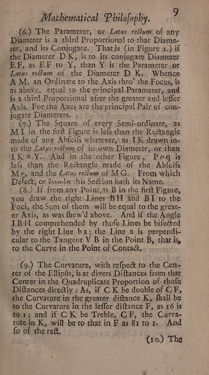 (6.) The Parameter, or Latus re&amp;um of any Diameter is a third Proportional to that Diame- ter, and its Conjugate. Thatis (in Figure x.) if the Diameter DK, is to. its conjugate “Diameter EF, as EF to Y, than Y is the Parameter. or A M, an Ordinate to the Axis thro’ the Focus, is as above, equal to the principal Parameter, and is a third Proportional after the greater and. leffer Axis. . For.che Axes are Hie principal Pair of. con- jugate Diameters. (7.) The. Square of. 'evety Semi- oldipntés: as MI in the firft Figure a is lefs. than the Rectangle made of any Abfcifs whatever,’ as. 1K drawnan- to the Latus rectum, of its.own Diameter,,or than “LK: XY... ‘And. in the‘other Figure, Peq is lefs than the Rectangle made of the Abfcifs Me, and the Latus reum of MG... From which Delect; or taretis this Se&amp;ion hath its Name. (8.) If fromany-Point,as,B in the firft Figure, you draw the. right) Lines BH and BI to the Foci, the Sum of them will be equal to the great- er Axis, as was fhew'd above. And if the Angle IBH comprehended by. thofe. Lines be bifected by the right Line ba; the Line a is perpendi- cular to the Tangent V B in the Point B, that isp to the Curve i in the Point of Contad. 9.) The Curvature, with refpe&amp;. to the Come ter of the Ellipfis, is at divers Diftances from that Center in the Quadruplicate Proportion .of- thofe Diftances dire@ly : As, if C K be double of CF, the Curvature: in the greater diftance K, fhall be to the Curvature in the leffer diftance E, 85.16 is tor; and if CK be Treble, GE, the Curva- tute in K, will beto that in F.as 81 to 1. And fo of the reft, |