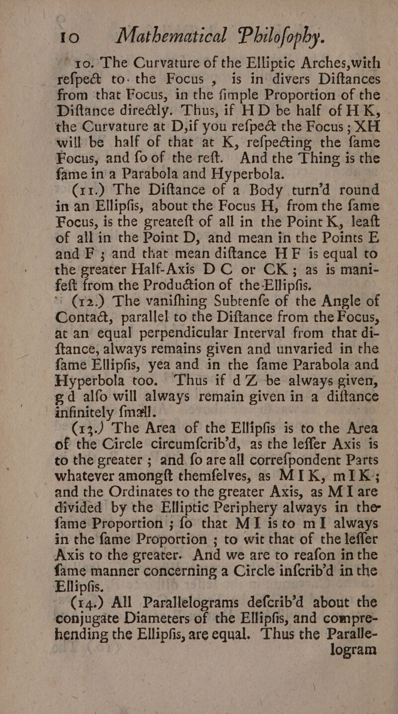 ' xo. The Curvature of the Elliptic Arches,with refpect to. the Focus , is in divers Diftances from that Focus, in the fimple Proportion of the Diftance dire&amp;ly. Thus, if HD be half of HK, the Curvature at D,if you refpect the Focus ; XH will be half of that at K, refpe&amp;ing the fame Focus, and fo of the reft. And the Thing is the fame in a Parabola and Hyperbola. (1r) The Diftance of a Body turn'd round in an Ellipfis, about the Focus H, from the fame Focus, is the greateft of all in the Point K, leaft of all in the Point D, and mean in the Points E and F ; and that mean diftance HF is equal to the greater Half-Axis D C or CK ; as is mani- feft from the Produ&amp;ion of the-Ellipfis.  (r2.) The vanifhing Subtenfe of the Angle of Contact, parallel to che Diftance from the Focus, at an equal perpendicular Interval from that di- ftance, always remains given and unvaried in the fame Ellipfis, yea and in the fame Parabola and Hyperbola too. Thus if d Z be always given, £d alfo will always remain given in a diftance anfinitely fmail. | (13J The Area of the Elfipfis is to the Area of the Circle circumícrib'd, as the leffer Axis is to the greater ; and fo are all correfpondent Parts whatever amongít themfelves, as MIK, mIK; and the Ordinates to the greater Axis, as M I are divided by the Elliptic Periphery always in the fame Proportion ; fo that MI isto mI always in the fame Proportion ; to wit that of the leffer Axis to the greater. And we are to reafon in the fame manner concerning a Circle infcrib'd in the Ellipfis. | n | | (14.) All Parallelograms defcrib'd about the conjugate Diameters of the Ellipfis, and compre- hending the Ellipfis, are equal. Thus che Paralle- logram