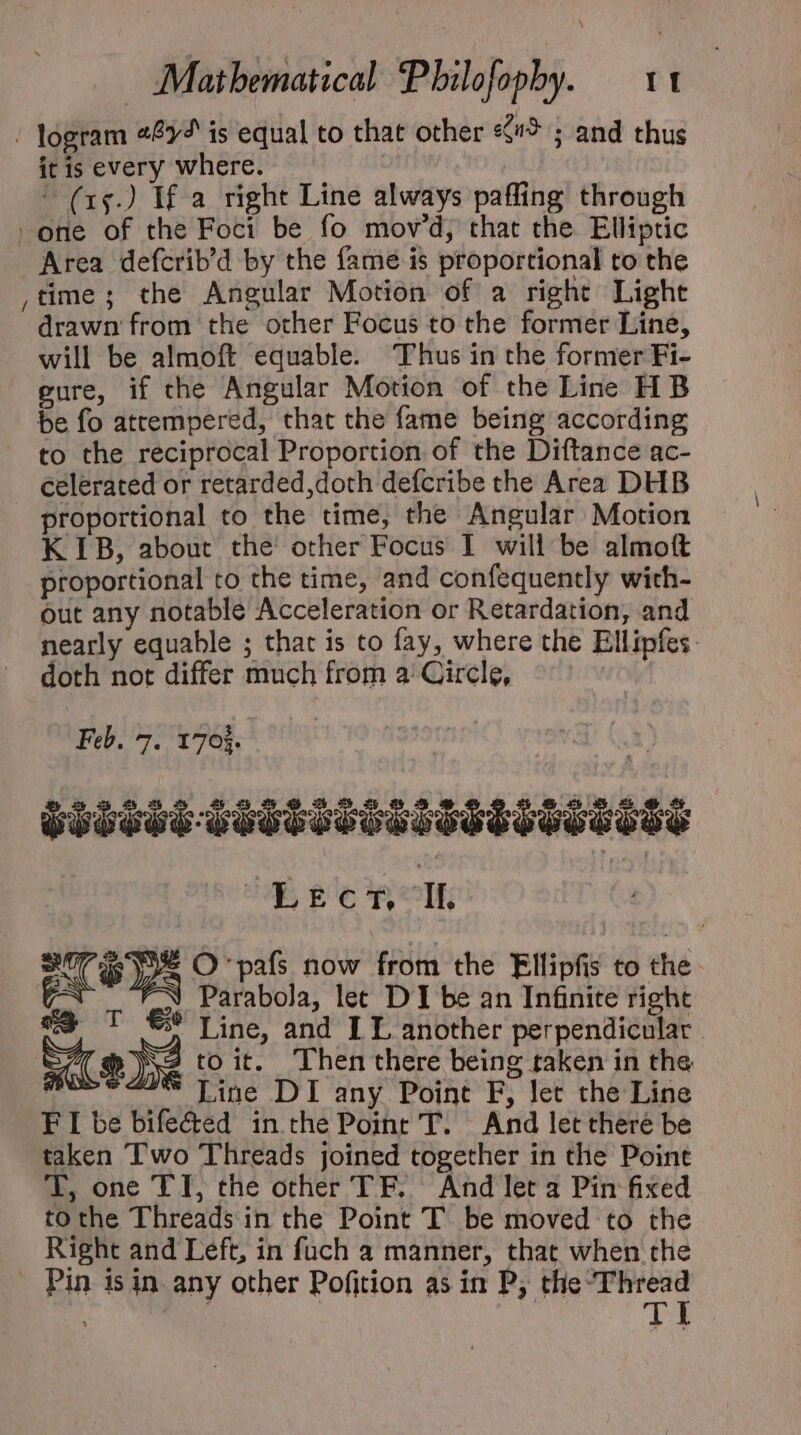 xx \ it is every where.  (15.) If a right Line always paffing through Area defcrib'd by the fame is proportional to the time; the Angular Motion of a right Light drawn from the other Focus to the former Line, will be almoft equable. Thus in the former Fi- pure, if the Angular Motion of the Line HB be fo attempered, that the fame being according to the reciprocal Proportion of the Diftance ac- celerated or retarded,doth defcribe the Area DHB proportional to the time, the Angular Motion KIB, about the other Focus I will be almott proportional to the time, and confequently with- out any notable Acceleration or Retardation, and nearly equable ; that is to fay, where the Ellipfes: doth not differ much from a: Circle, Feb. 7. 1703. TTTTTQTITTITIT SSSVSEESES UE ge Rok 3 Parabola, let DI be an Infinite right T €? Line, and LL another perpendicular 2 toit. Then there being taken in the | Line DI any Point F, let the Line FIbebife&amp;ed in the Point T. And let theré be taken Two Threads joined together in the Point T, one TI, the other TF. And let a Pin fixed tothe Threads in the Point T be moved to the Right and Left, in fuch a manner, that when the Pin is in any other Pofition as in P, the idees: