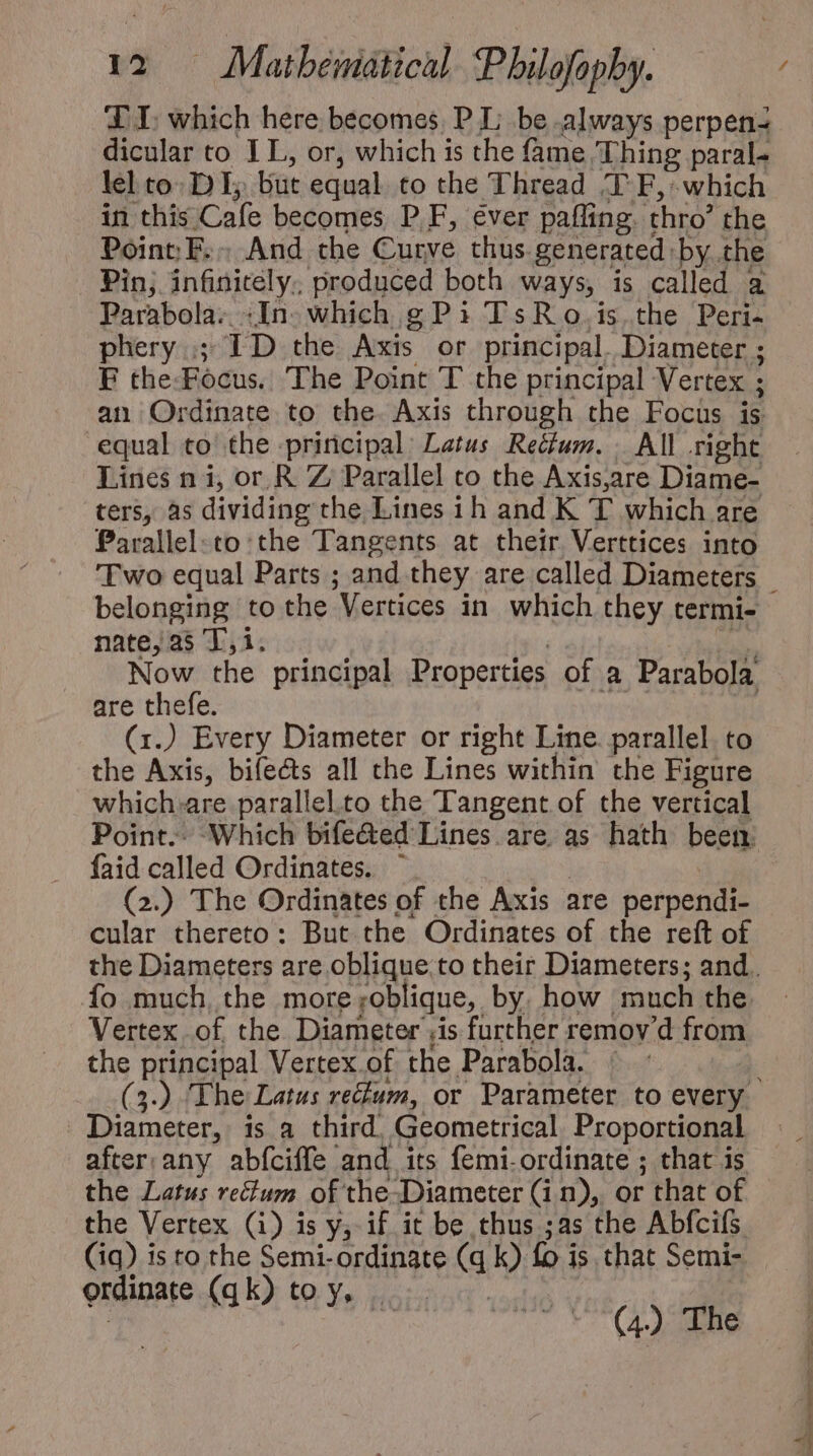 DI: which here becomes, P I; be always perpen- dicular to IL, or, which is the fame Thing paral- lel to DI; but equal to the Thread TF, which in this Cafe becomes P.F, ever paffing. thro” the Point E.- And the Curve thus. generated. by the Pin; infinitely. produced both ways, is called a Parabola. :In- which g P3 TsR o.is the Peri- phery ; ID the Axis or principal. Diameter ; F the-Fócus. The Point T the principal Vertex ; an Ordinate to the. Axis through the Focus is equal to the priricipal: Latus Re&amp;fum. All right Lines n i, or R Z; Parallel co the Axis,are Diame- ters, as dividing the Lines ih and K 1 which are Parallel:to the Tangents at their Verttices into belonging to the Vertices in which they termi- nate, as T, i. Now the principal Properties of a Parabola are thefe. (1.) Every Diameter or right Line. parallel to the Axis, biíe&amp;s all the Lines within the Figure which.are parallel.to the Tangent of the vertical faid called Ordinates. (2.) The Ordinates of the Axis are perpendi- cular thereto: But the Ordinates of the reft of fo much, the more roblique, by. how much the Vertex of the. Diameter ;is further remov'd from the principal Vertex of the Parabola. : Diameter, is a third. Geometrical Proportional after. any abíciffe and its femi- ordinate ; that is the Latus rectum of che Diameter (i n), or that of the Vertex (i) is y, if it be thus ;as the Abfcifs (iq) is to the Semi- ordinate (a k) fo j is that Semi- erdinate (qk) to y,