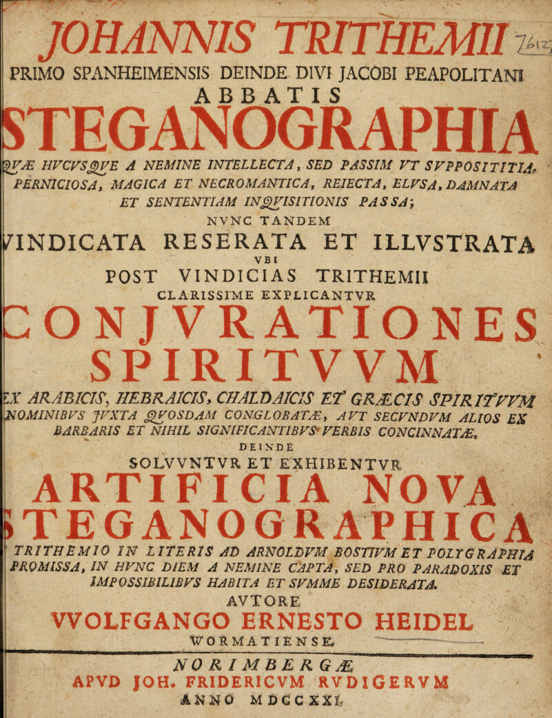 . /- JOHANNIS TRTfHEMIIi PRIMO SPANHEIMENSIS DEINDE DIVI JACOBI PEAPOLITAN1 £> l X— ABBATIS STEGANOGRAPHIA HVCVSQVE A NEMINE INTELLECTA, SED PASSIM VT SFPPOSITITIA, PERNICIOSA, MAGICA ET NECROMANTICA, REIECTA, ELFSA, DAMNATA ET SENTENTIAM INVISIT ION IS PASSA; NVNC TANDEM VINDICATA RESERATA ET ILLVSTRATA V B I POST VINDICIAS TRITHEMII CLARISSIME EXPLICANTVR CON JVRATIONES SPIRITVVM IX ARABICIS, HEBRAICIS, CHALDAICIS Et GRAECIS SPIRItFVM NOMINIBFS fVXTA gVOSDAM CONGLOBATA?, AVT SECVNDVM ALIOS EX BARBARIS ET NIHIL SIGNIFICANTIBFS' VERBIS CONCINNATA?, B EIX D E SOLVVNTVR ET EXHIBENTVR  TRITHEMIO IN LITERIS AD ARNOLDVM BOSTIVM ET POLTGRAPHIA PROMISSA, IN HVNC DIEM A NEMINE CAPTA, SED PRO PARADOXIS ET IMPQSSIBILIBVS HABITA ET SVMME DESIDERATA. ARTIFICIA NOVA TEGANOGRAPHIC AVT ORE VVOLFGANGO HEIDEL WORMATIENSE. NOR IMBER G AE APVD JOH. FRIDERICVM RVDlGERVM ANNO MDGCXXL