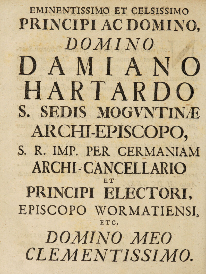 EMINENTISSIMO CELSISSIMO PRINCIPI AC DOMINO, HARTARDO S. SEDIS MOGVNTINiE ARCffl-EPISCOPO, S. R. IMP. PER GERMANIAM ARCHI-CANCELLARIO ET PRINCIPI ELECTORI, EPISCOPO WORMATIENSL ETC. DOMINO MEO CLEM ENT1SS1M0.