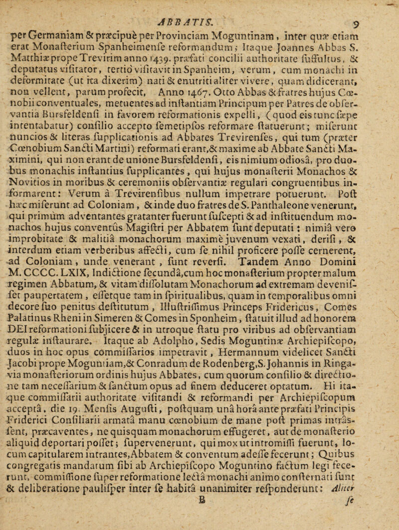 per Germaniam & praecipue per Provinciam Moguntinam, inter quae etiam erat Monaflerrum Spanheimenfe reformandum ,• Itaque Joannes Abbas S. MatthiarpropeTrevirimanno 1439. prafati concilii authoritate fiiffultus, 6c deputatus vifitator, tertiovificavitinSpanheim, verum, cum monachi in deformitate (ut ita dixerim) nati & enutriti aliter vivere, q-uam didicerant* non vellent, parum profecit, Anno 1467. Otto Abbas & fratres hujus Coe¬ nobii conventuales, metuentes ad inilantiam Principum per Patres de obfer- vantia Bursfeldenfi in favorem reformationis expelli, (quod eis tunc fope intentabatur) confilio accepto femetipfos reformare (latuerunt; miferunt nuncios& iiteras fupplicationis ad Abbates Trevirenfes, qui tum (praeter Coenobium San£li Martin!) reformati erant,&maxime ab Abbate San£ti Ma¬ ximini, qui non erant de unione Bursfeldenfi, eis nimium odiosa, pro duo¬ bus monachis inflandus fupplicantes , qui hujus monadem Monachos Sc Novicios in moribus & ceremoniis obfervantig regulari congruentibus in¬ formarent: Verum a Trevirenfibus nullum impetrare potuerunt. Poft fur c miferunt ad Coloniam, Sc inde duo fratres de S.Panrhaleone venerunt, qui primum adventantes gratanter fuerunt fufcepti & ad inflituendum mo¬ nachos hujus conventus Magiflri per Abbatem funt deputati: nimia vero improbitate & malitia monachorum maxime juvenum vexati, derifi , Sc interdum etiam verberibus affe£H, cum fe nihil proficere pofTe cernerent, ad Coloniam, unde venerant , funt reverfi. Tandem Anno Domini M. CCCC. LXIX, Indi&ione fecunda,cum hocmonaflerium propter malum regimen Abbatum, 8t vitam diffolutam Monachorum ad extremam devenit fer paupertatem, effetque tam in fpiritualibus, quam in temporalibus omni decore fuo penitus deftitutum , IHuflrifiimus Princeps Fridericus, Comes Palatinus Rheni in Simeren & Comes in Sponheim, flatuit illud ad honorem DEI reformationi fubjicere & in utroque flatu pro viribus ad obfervantiam regula iiiftaurare. Itaque ab Adolpho, Sedis Moguntime Archiepifcopo, duos in hoc opus commifiarios impetravit, Hermannum videlicet San£li Jacobi prope Mogumiam,6c Conradum de Rodenberg,S Johannis in Rin-ga- via monafleriorurn ordinis hujus Abbates, cum quorum confilio & diredlio- ■11 e tam neceffarium &fan£tum opus ad finem deduceret optatum. Hi ita¬ que commiffarii authoritate vifitandi & reformandi per Archiepifcopum accepta, die 19. Menfis Augufti, pollquam una hora ante praefati Principis Friderici Confiliarii armata manu coenobium de mane poli primas intras- fent, praecaventes, ne quisquam monachorum effugeret, aut de monaflerio aliquid deportari poffet; fupervenerunt, qui mox ut intromitti fuerunt, lo¬ cum capitularem intrantes,Abbatem & conventum adeife fecerunt; Quibus congregatis mandatum fibi ab Archiepifcopo Moguntino facium legi fece¬ runt, committione fuper reformatione ledla monachi animo confternati funt & deliberatione paulifper inter fe habita unanimiter refponderunt: Aliter >B fi