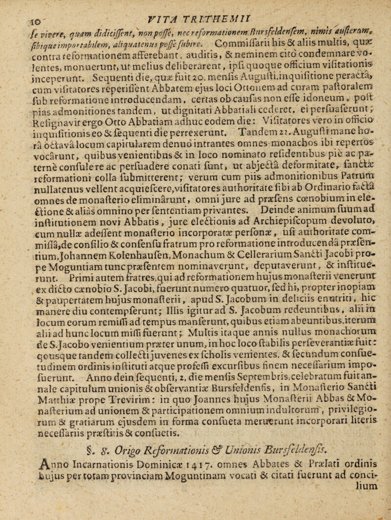 fe vivere\ quam rfrdrc/Jfeftt, mnpojfi, nec re formationem ftur sfeldenfem y nimis aufieramv fibique impona-bilemt aliquatenus poffe fkinrg. Commifiarii his-Sc aliis multis-, qu3S contra yeronmfionem afferebant, auditis» & neminem cito condemnare vo¬ lentes, monuerunt, ut melius deliberarent, ipfi quoque officium vilitatioms inceperunt. Sequenti die, quas fuit 20. meniis Augufti jiiqnilitione peracta» cuna v i fi ta to r es renende n t Abbatem ejus lociOtt-onem ad curam pafloralem fub reformatione introducendam, certas obcaulas non eife idoneum , poit pias admonitiones tandem, ut dignitati Abbati ali cederet, ei perfuaferunt Relignavit ergo Octo Abbatiam adhuc eodem die: Vi Statores vero in officio in qmlitioiii s eo Sc £e q nent i die perrexerunt, T a n dem z 1. Au gu Sr rn a ne ho¬ ra o-dtava locum capkularem denud intrantes omnes monachos ibi repertor vocarunt, quibus venientibus & in loco nominato relidentibus pie ac pa¬ terne confudere ac perfuadere conati funt, ut abjefta deformitate, fandlae reformationi colla fub mitterent r verum cum piis admonitionibus Patrum nullatenus vellent acquielcere*,vif tatores authoritate libi ab Ordinario fadla omnes de monafterio eliminarunt, omni jure ad pracfens ccenobium in ele¬ ctione St alias omnino per fententiampri vantes. Deinde animum fuum ad inftitutionem novi Abbatis , jure eleftionis ad Archiepifcopum devoluto, cum nullae adeffent monaf erio incorporatae perfonae, ufi authoritate com- mifla>de confilio & confenfufratrum pro reformatione introducenda praefen- fiumjohamiem Kolenhaufen:, Monachum & Cellerarium Saniti Jacobi pro¬ pe Moguntiam tunc praelentem nominaverunt, deputaverunt, Scinfitue- nmt. Primi autem fratres.qui ad reformationem hujus monafterii venerunt: ex didto eaenobio S. jacobi, fuerant numero qoatnor, led hi, propter inopiam & paupertatem hujus monaf erii, apud S. jacebam in deliciis enutriti , hic manere diu contempferunt; Illis igiturad S. Jacobum redeuntibus, alii in locum eorum remiffi ad tempus manferunt, quibus etiamabeuntibus,iterum alii ad hunc locum mihi fuerunt; Multis itaque annis nullus monachorum de S.Jacobo venientium praefer unum,in hoc loco (labilis perfeverantke fuit: q otisque tandem collefti juvenes ex fcholis venientes, St fecundum cqniue- tudinem ordinis inftituti atque profeffi excurfi bus finem neceiiarium irnpo- fuerunt. Anno dein fequenti, 2. die meniis Septembrrs,c ele bratam fuitan- nale capitulum unionis St obfervantiae Bursfefdenfis, in Monaf erio S amiti Marrfriae prope Trevirim : io quo Joannes hujus Monaf erii Abbas & Mo¬ naf erium ad unionem St participationem omnium indultorum f privilegio¬ rum St gratiarum ejusdem in forma coniueta meruerunt incorporari literis neceffariis prasffiitis 8c confuetis. §«, 8* Origa Reformationis <2? Unionis Bursfeldenfis*. Anno Incarnationis Dominica 1417. omnes Abbates St Praelati ordinis hujus per totam provinciam Moguntinam vocati & citati fuerunt ad conci¬ lium